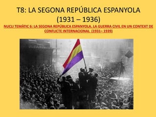 T8: LA SEGONA REPÚBLICA ESPANYOLA
(1931 – 1936)
NUCLI TEMÀTIC 6: LA SEGONA REPÚBLICA ESPANYOLA. LA GUERRA CIVIL EN UN CONTEXT DE
CONFLICTE INTERNACIONAL (1931– 1939)
 