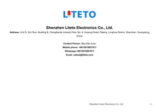 Shenzhen Liteto Electronics Co., Ltd. -1-
Shenzhen Liteto Electronics Co., Ltd.
Address: Unit D, 3rd Floor, Building B, Chengtiantai Industry Park, No. 9, Huaxing Road, Dalang, Longhua District, Shenzhen, Guangdong,
China
Contact Person: Mss Ella Xuan
Mobile phone: +8615919857917
Whatsapp:+8615919857917
Email: sales2@liteto.com
 