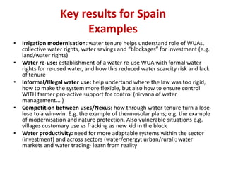 Key results for Spain
Examples
• Irrigation modernisation: water tenure helps understand role of WUAs,
collective water rights, water savings and “blockages” for investment (e.g.
land/water rights)
• Water re-use: establishment of a water re-use WUA with formal water
rights for re-used water, and how this reduced water scarcity risk and lack
of tenure
• Informal/Illegal water use: help undertand where the law was too rigid,
how to make the system more flexible, but also how to ensure control
WITH farmer pro-active support for control (nirvana of water
management….)
• Competition between uses/Nexus: how through water tenure turn a loselose to a win-win. E.g. the example of thermosolar plans; e.g. the example
of modernisation and nature protection. Also vulnerable situations e.g.
villages customary use vs fracking as new kid in the block
• Water productivity: need for more adaptable systems within the sector
(investment) and across sectors (water/energy; urban/rural); water
markets and water trading- learn from reality

 