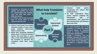 Part 3
Universals
Interiorised
Context
Systematicity
Structural
Mimicry
What help Translator
to translate?
● Universals of structure in both
signifier and signified are crucial
for understanding how languages
work and what they mean in
different cultures.
● As Voltaire said of God, we would
have to invent them if such
universals did not exist.
● Classical Tamil poems
encapsulate the culture that
produced them.
● To fully understand these
poems requires studying the
intertextual web of
commentaries and grammars
that contextualize and interpret
them over time.
● Classical Tamil poetry forms highly
systematic bodies of work where
poetic elements interconnect
within a master code.
● Rather than translating individual
poems alone, it is best to translate
clusters that shed light on each
other, so the intertextuality allows
the translator to represent the
conceptual world these works
create.
● The most important task of the
translator is to mimic the unique
structural figures of individual
poems to convey relationships
rather than isolated items.
● Though a translation may not
perfectly represent the original, if
it succeeds in carrying the essence
of the poem across languages, it
has value as a separate creative
work.
 