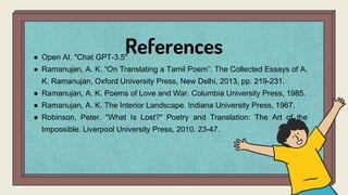 References
● Open AI. "Chat GPT-3.5"
● Ramanujan, A. K. “On Translating a Tamil Poem”. The Collected Essays of A.
K. Ramanujan, Oxford University Press, New Delhi, 2013, pp. 219-231.
● Ramanujan, A. K. Poems of Love and War. Columbia University Press, 1985.
● Ramanujan, A. K. The Interior Landscape. Indiana University Press, 1967.
● Robinson, Peter. "What Is Lost?" Poetry and Translation: The Art of the
Impossible. Liverpool University Press, 2010. 23-47.
 
