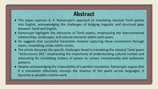 Abstract
● This paper explores A. K. Ramanujan's approach to translating classical Tamil poems
into English, acknowledging the challenges of bridging linguistic and structural gaps
between Tamil and English.
● Ramanujan highlights the intricacies of Tamil poetry, emphasizing the interconnected
relationships, landscapes, and cultural elements within each poem.
● He suggests that successful translation involves capturing these connections through
layers, resembling circles within circles.
● The article discusses the specific challenges faced in translating the classical Tamil poem
"Ainkurunuru 203," emphasizing the importance of understanding cultural context and
advocating for translating clusters of poems to convey intertextuality and systematic
patterns.
● Despite acknowledging the impossibility of a perfect translation, Ramanujan argues that
if a translation effectively conveys the essence of the poem across languages, it
becomes a valuable creative work.
 
