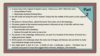 Part
2
● A closer look at the original of Kapilar's poem, ‘Ainkurunuru 203’ ( What She Said ) .
○ Annay-Mother-Friend
○ Waterholes-Animals Drinking Place
● He still could not bring the word ‘sweeter’ (iniya) into the middle of the poem as the originals
does.
● The poem is a Kurinci Piece , about the lovers' first union, set in the landscape.
● The poem speaks of the innocent young woman's discovery of sex, in the hills, with her man.
● Mood and Purpose of Poem:
○ Great Wonder-Life's Goodness
○ Sadness-Persuade the Lover to marry her
● Ten poems in the anthology, Ainkurunuru, are part of a hundred of the theme of kurinci by a
single great poet, Kapilar.
● All the poems of a landscape share the same set of images and themes, but use them to make
truly individual designs and meanings.
● Any single poem is part of a set , a family of sets, a landscape, a genre . Translator has to
translate each poem in ways that suggest these interests, dialogues, and networks.
 