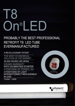 T8
On LED       ®

PROBABLY THE BEST PROFESSIONAL
RETROFIT T8 LED TUBE
EVERMANUFACTURED
A REVOLUCIONARY PATENT
THE MOST ECONOMICAL
SOLUTION IN THE MARKET
50.000 HOURS LIFE SPAN
5YEARS WARRANTY
WITH CALIBRATING STARTER
4 POSITIONS OF POWER ( W)
4 POSITIONS OF LIGHT
INTENSITYDIRECT REPLACEMENT
IN LESS
THAN 1 MIN
 