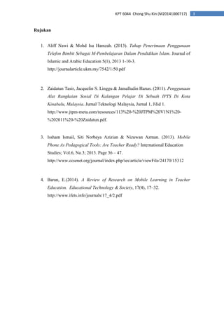 3KPT 6044 Chong Shu Kin (M20141000717)
Rujukan
1. Aliff Nawi & Mohd Isa Hamzah. (2013). Tahap Penerimaan Penggunaan
Telefon Bimbit Sebagai M-Pembelajaran Dalam Pendidikan Islam. Journal of
Islamic and Arabic Education 5(1), 2013 1-10-3.
http://journalarticle.ukm.my/7542/1/50.pdf
2. Zaidatun Tasir, Jacquelin S. Linggu & Jamalludin Harun. (2011). Penggunaan
Alat Rangkaian Sosial Di Kalangan Pelajar Di Sebuah IPTS Di Kota
Kinabalu, Malaysia. Jurnal Teknologi Malaysia, Jurnal 1, Jilid 1.
http://www.jtpm-meta.com/resources/113%20-%20JTPM%20V1N1%20-
%202011%20-%20Zaidatun.pdf.
3. Issham Ismail, Siti Norbaya Azizian & Nizuwan Azman. (2013). Mobile
Phone As Pedagogical Tools: Are Teacher Ready? International Education
Studies; Vol.6, No.3; 2013. Page 36 – 47.
http://www.ccsenet.org/journal/index.php/ies/article/viewFile/24170/15312
4. Baran, E.(2014). A Review of Research on Mobile Learning in Teacher
Education. Educational Technology & Society, 17(4), 17–32.
http://www.ifets.info/journals/17_4/2.pdf
 