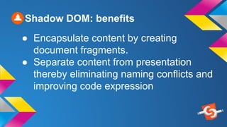 Shadow DOM: benefits
● Encapsulate content by creating
document fragments.
● Separate content from presentation
thereby eliminating naming conflicts and
improving code expression
 