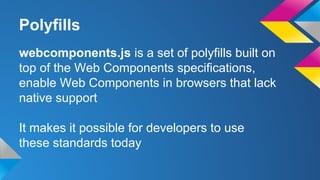 Polyfills
webcomponents.js is a set of polyfills built on
top of the Web Components specifications,
enable Web Components in browsers that lack
native support
It makes it possible for developers to use
these standards today
 