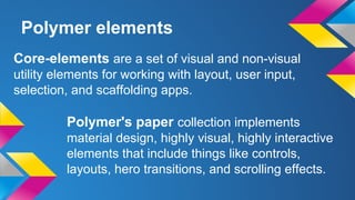 Polymer elements
Core-elements are a set of visual and non-visual
utility elements for working with layout, user input,
selection, and scaffolding apps.
Polymer's paper collection implements
material design, highly visual, highly interactive
elements that include things like controls,
layouts, hero transitions, and scrolling effects.
 