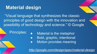 Material design
● Material is the metaphor
● Bold, graphic, intentional
● Motion provides meaning
“Visual language that synthesizes the classic
principles of good design with the innovation and
possibility of technology and science.” © Google
Principles:
http://google.com/design/spec/material-design
 