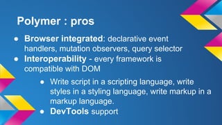 ● Browser integrated: declarative event
handlers, mutation observers, query selector
● Interoperability - every framework is
compatible with DOM
Polymer : pros
● Write script in a scripting language, write
styles in a styling language, write markup in a
markup language.
● DevTools support
 