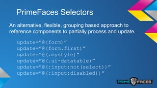 PrimeFaces Selectors
An alternative, flexible, grouping based approach to
reference components to partially process and update.
update=”@(form)”
update=”@(form.first)”
update=”@(.mystyle)”
update=”@(.ui-datatable)”
update=”@(:input:not(select))”
update=”@(:input:disabled))”
 