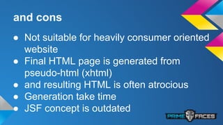 and cons
● Not suitable for heavily consumer oriented
website
● Final HTML page is generated from
pseudo-html (xhtml)
● and resulting HTML is often atrocious
● Generation take time
● JSF concept is outdated
 