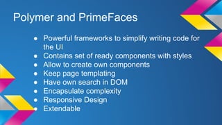 Polymer and PrimeFaces
● Powerful frameworks to simplify writing code for
the UI
● Contains set of ready components with styles
● Allow to create own components
● Keep page templating
● Have own search in DOM
● Encapsulate complexity
● Responsive Design
● Extendable
 