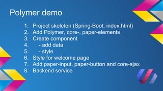 Polymer demo
1. Project skeleton (Spring-Boot, index.html)
2. Add Polymer, core-, paper-elements
3. Create component
4. - add data
5. - style
6. Style for welcome page
7. Add paper-input, paper-button and core-ajax
8. Backend service
 