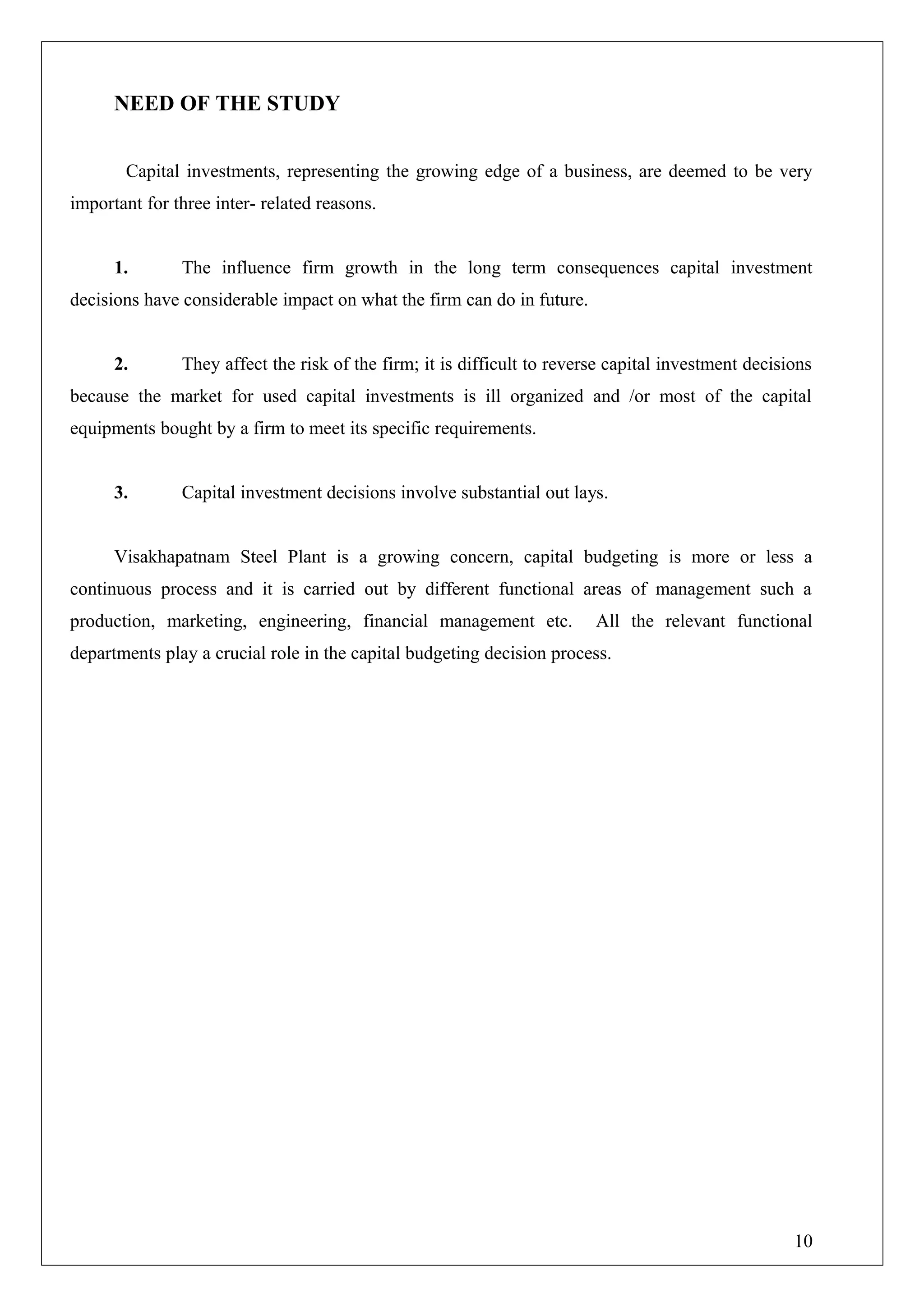 NEED OF THE STUDY
Capital investments, representing the growing edge of a business, are deemed to be very
important for three inter- related reasons.
1. The influence firm growth in the long term consequences capital investment
decisions have considerable impact on what the firm can do in future.
2. They affect the risk of the firm; it is difficult to reverse capital investment decisions
because the market for used capital investments is ill organized and /or most of the capital
equipments bought by a firm to meet its specific requirements.
3. Capital investment decisions involve substantial out lays.
Visakhapatnam Steel Plant is a growing concern, capital budgeting is more or less a
continuous process and it is carried out by different functional areas of management such a
production, marketing, engineering, financial management etc. All the relevant functional
departments play a crucial role in the capital budgeting decision process.
10
 
