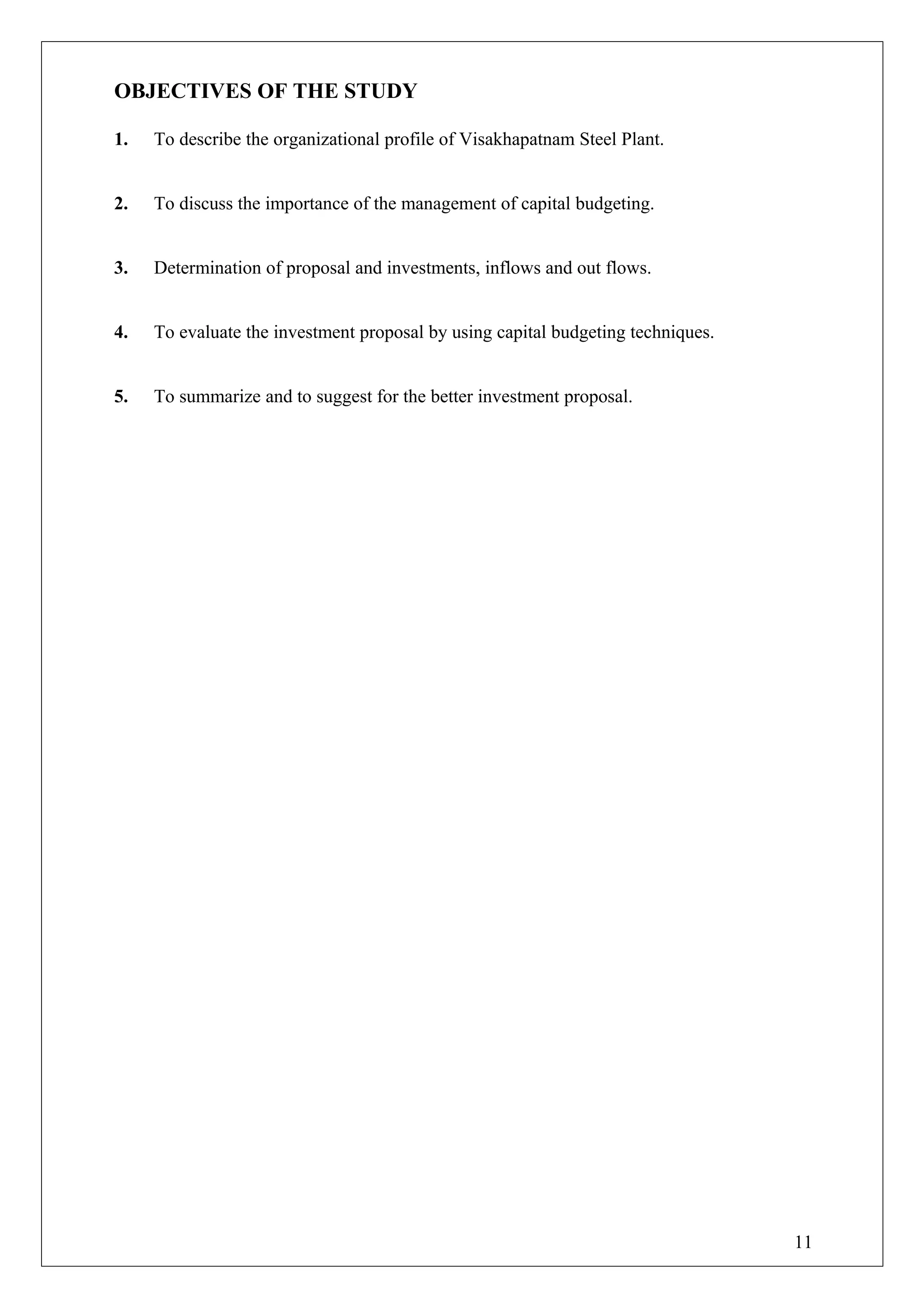 OBJECTIVES OF THE STUDY
1. To describe the organizational profile of Visakhapatnam Steel Plant.
2. To discuss the importance of the management of capital budgeting.
3. Determination of proposal and investments, inflows and out flows.
4. To evaluate the investment proposal by using capital budgeting techniques.
5. To summarize and to suggest for the better investment proposal.
11
 