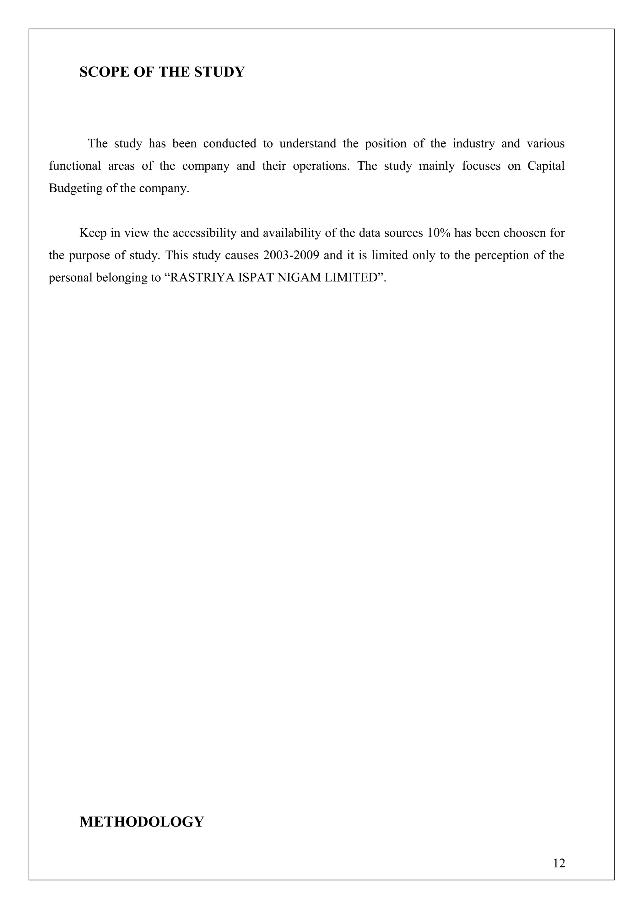 SCOPE OF THE STUDY
The study has been conducted to understand the position of the industry and various
functional areas of the company and their operations. The study mainly focuses on Capital
Budgeting of the company.
Keep in view the accessibility and availability of the data sources 10% has been choosen for
the purpose of study. This study causes 2003-2009 and it is limited only to the perception of the
personal belonging to “RASTRIYA ISPAT NIGAM LIMITED”.
METHODOLOGY
12
 
