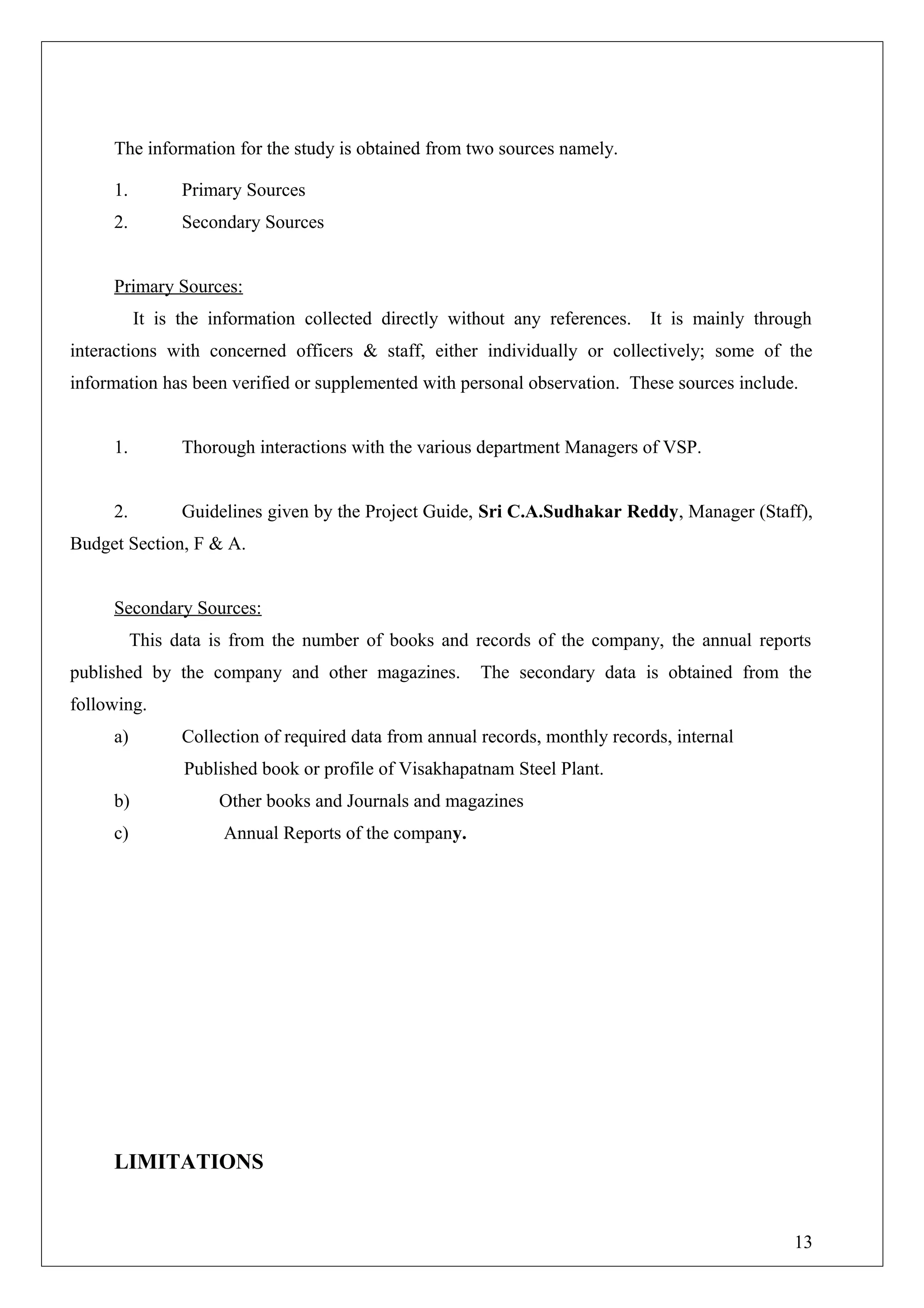 The information for the study is obtained from two sources namely.
1. Primary Sources
2. Secondary Sources
Primary Sources:
It is the information collected directly without any references. It is mainly through
interactions with concerned officers & staff, either individually or collectively; some of the
information has been verified or supplemented with personal observation. These sources include.
1. Thorough interactions with the various department Managers of VSP.
2. Guidelines given by the Project Guide, Sri C.A.Sudhakar Reddy, Manager (Staff),
Budget Section, F & A.
Secondary Sources:
This data is from the number of books and records of the company, the annual reports
published by the company and other magazines. The secondary data is obtained from the
following.
a) Collection of required data from annual records, monthly records, internal
Published book or profile of Visakhapatnam Steel Plant.
b) Other books and Journals and magazines
c) Annual Reports of the company.
LIMITATIONS
13
 