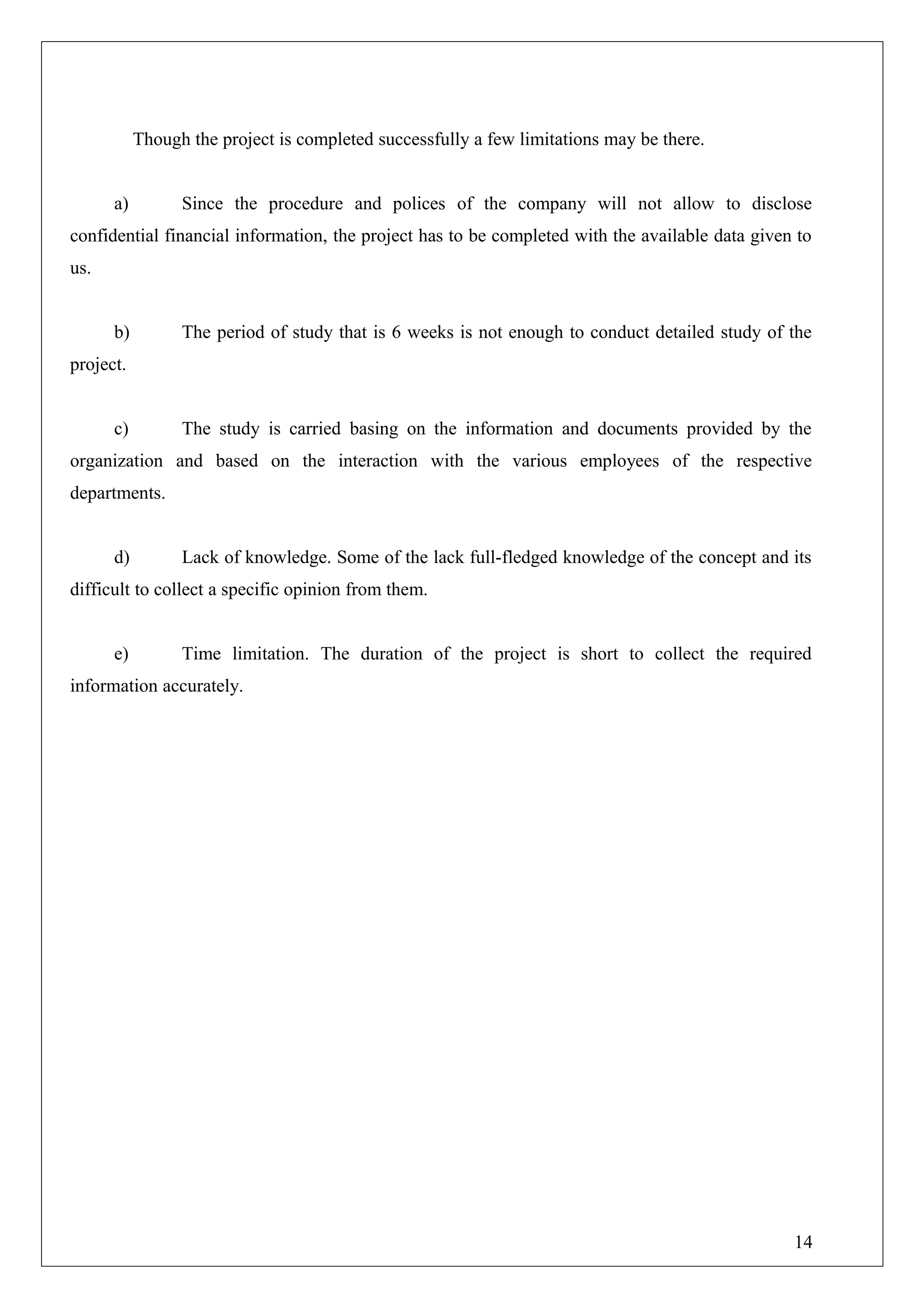 Though the project is completed successfully a few limitations may be there.
a) Since the procedure and polices of the company will not allow to disclose
confidential financial information, the project has to be completed with the available data given to
us.
b) The period of study that is 6 weeks is not enough to conduct detailed study of the
project.
c) The study is carried basing on the information and documents provided by the
organization and based on the interaction with the various employees of the respective
departments.
d) Lack of knowledge. Some of the lack full-fledged knowledge of the concept and its
difficult to collect a specific opinion from them.
e) Time limitation. The duration of the project is short to collect the required
information accurately.
14
 