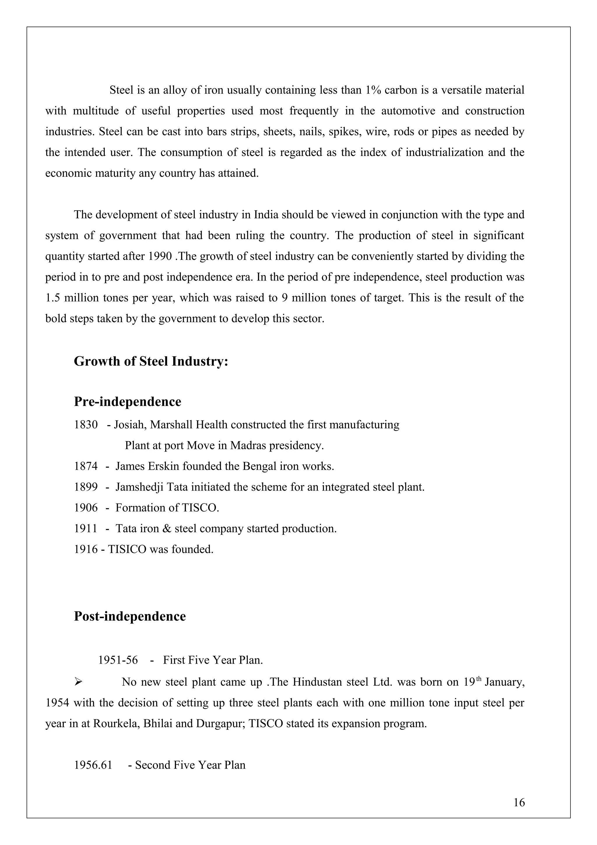 Steel is an alloy of iron usually containing less than 1% carbon is a versatile material
with multitude of useful properties used most frequently in the automotive and construction
industries. Steel can be cast into bars strips, sheets, nails, spikes, wire, rods or pipes as needed by
the intended user. The consumption of steel is regarded as the index of industrialization and the
economic maturity any country has attained.
The development of steel industry in India should be viewed in conjunction with the type and
system of government that had been ruling the country. The production of steel in significant
quantity started after 1990 .The growth of steel industry can be conveniently started by dividing the
period in to pre and post independence era. In the period of pre independence, steel production was
1.5 million tones per year, which was raised to 9 million tones of target. This is the result of the
bold steps taken by the government to develop this sector.
Growth of Steel Industry:
Pre-independence
1830 - Josiah, Marshall Health constructed the first manufacturing
Plant at port Move in Madras presidency.
1874 - James Erskin founded the Bengal iron works.
1899 - Jamshedji Tata initiated the scheme for an integrated steel plant.
1906 - Formation of TISCO.
1911 - Tata iron & steel company started production.
1916 - TISICO was founded.
Post-independence
1951-56 - First Five Year Plan.
 No new steel plant came up .The Hindustan steel Ltd. was born on 19th
January,
1954 with the decision of setting up three steel plants each with one million tone input steel per
year in at Rourkela, Bhilai and Durgapur; TISCO stated its expansion program.
1956.61 - Second Five Year Plan
16
 