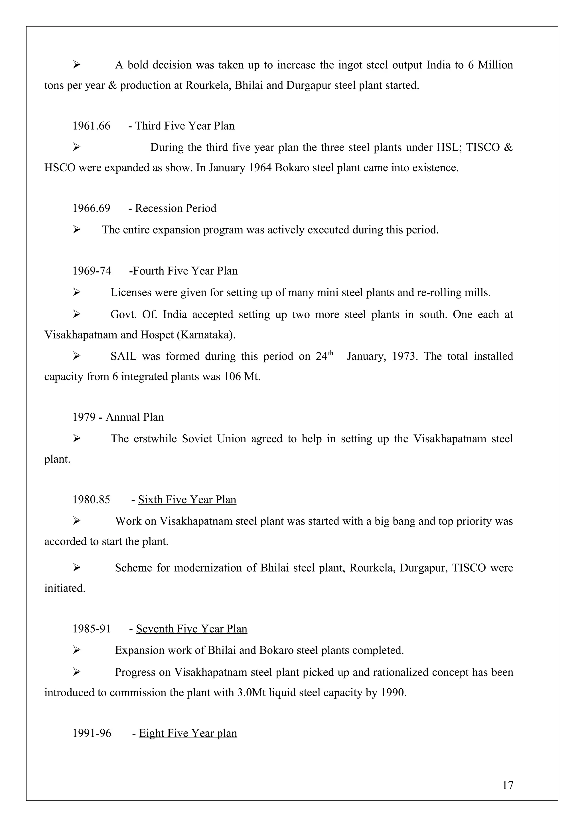  A bold decision was taken up to increase the ingot steel output India to 6 Million
tons per year & production at Rourkela, Bhilai and Durgapur steel plant started.
1961.66 - Third Five Year Plan
 During the third five year plan the three steel plants under HSL; TISCO &
HSCO were expanded as show. In January 1964 Bokaro steel plant came into existence.
1966.69 - Recession Period
 The entire expansion program was actively executed during this period.
1969-74 -Fourth Five Year Plan
 Licenses were given for setting up of many mini steel plants and re-rolling mills.
 Govt. Of. India accepted setting up two more steel plants in south. One each at
Visakhapatnam and Hospet (Karnataka).
 SAIL was formed during this period on 24th
January, 1973. The total installed
capacity from 6 integrated plants was 106 Mt.
1979 - Annual Plan
 The erstwhile Soviet Union agreed to help in setting up the Visakhapatnam steel
plant.
1980.85 - Sixth Five Year Plan
 Work on Visakhapatnam steel plant was started with a big bang and top priority was
accorded to start the plant.
 Scheme for modernization of Bhilai steel plant, Rourkela, Durgapur, TISCO were
initiated.
1985-91 - Seventh Five Year Plan
 Expansion work of Bhilai and Bokaro steel plants completed.
 Progress on Visakhapatnam steel plant picked up and rationalized concept has been
introduced to commission the plant with 3.0Mt liquid steel capacity by 1990.
1991-96 - Eight Five Year plan
17
 