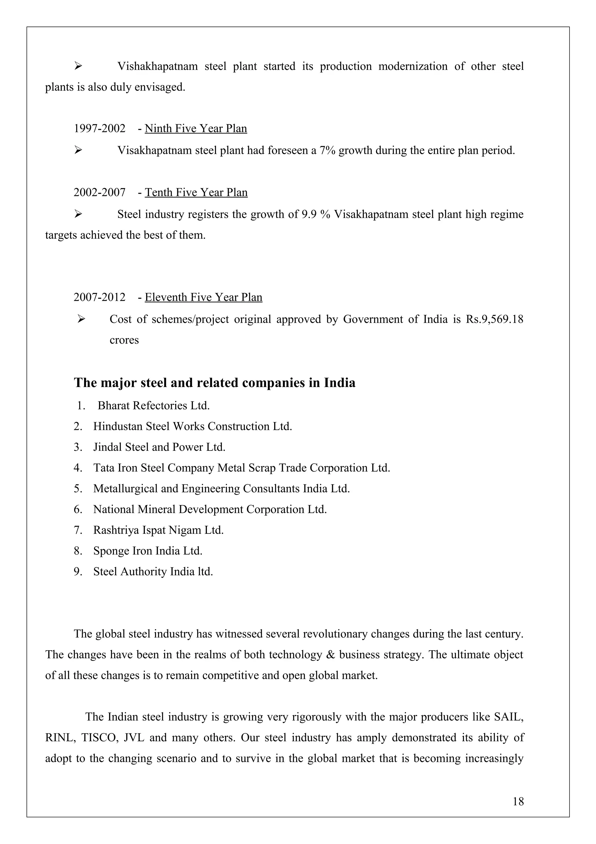  Vishakhapatnam steel plant started its production modernization of other steel
plants is also duly envisaged.
1997-2002 - Ninth Five Year Plan
 Visakhapatnam steel plant had foreseen a 7% growth during the entire plan period.
2002-2007 - Tenth Five Year Plan
 Steel industry registers the growth of 9.9 % Visakhapatnam steel plant high regime
targets achieved the best of them.
2007-2012 - Eleventh Five Year Plan
 Cost of schemes/project original approved by Government of India is Rs.9,569.18
crores
The major steel and related companies in India
1. Bharat Refectories Ltd.
2. Hindustan Steel Works Construction Ltd.
3. Jindal Steel and Power Ltd.
4. Tata Iron Steel Company Metal Scrap Trade Corporation Ltd.
5. Metallurgical and Engineering Consultants India Ltd.
6. National Mineral Development Corporation Ltd.
7. Rashtriya Ispat Nigam Ltd.
8. Sponge Iron India Ltd.
9. Steel Authority India ltd.
The global steel industry has witnessed several revolutionary changes during the last century.
The changes have been in the realms of both technology & business strategy. The ultimate object
of all these changes is to remain competitive and open global market.
The Indian steel industry is growing very rigorously with the major producers like SAIL,
RINL, TISCO, JVL and many others. Our steel industry has amply demonstrated its ability of
adopt to the changing scenario and to survive in the global market that is becoming increasingly
18
 