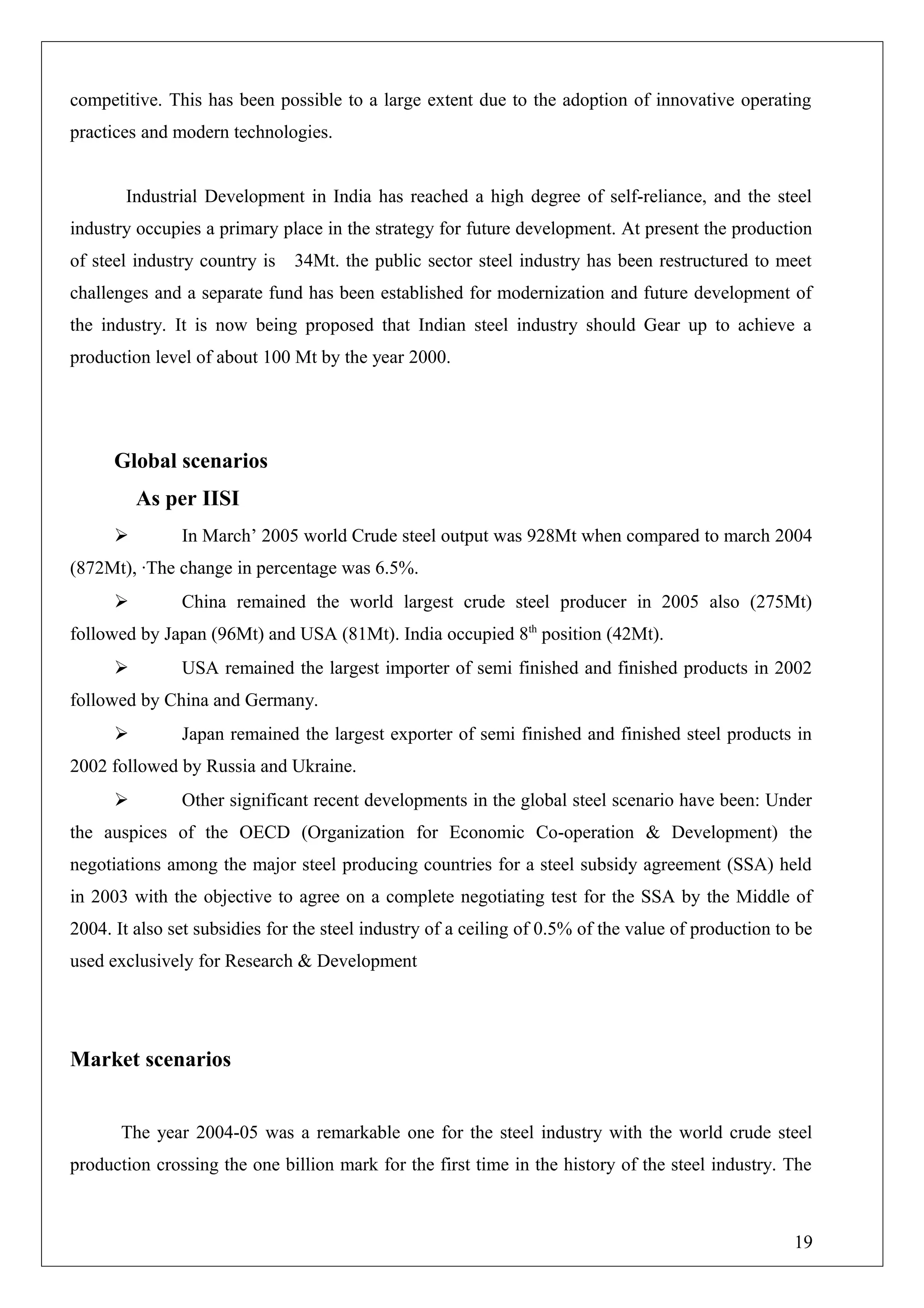competitive. This has been possible to a large extent due to the adoption of innovative operating
practices and modern technologies.
Industrial Development in India has reached a high degree of self-reliance, and the steel
industry occupies a primary place in the strategy for future development. At present the production
of steel industry country is 34Mt. the public sector steel industry has been restructured to meet
challenges and a separate fund has been established for modernization and future development of
the industry. It is now being proposed that Indian steel industry should Gear up to achieve a
production level of about 100 Mt by the year 2000.
Global scenarios
As per IISI
 In March’ 2005 world Crude steel output was 928Mt when compared to march 2004
(872Mt), ∙The change in percentage was 6.5%.
 China remained the world largest crude steel producer in 2005 also (275Mt)
followed by Japan (96Mt) and USA (81Mt). India occupied 8th
position (42Mt).
 USA remained the largest importer of semi finished and finished products in 2002
followed by China and Germany.
 Japan remained the largest exporter of semi finished and finished steel products in
2002 followed by Russia and Ukraine.
 Other significant recent developments in the global steel scenario have been: Under
the auspices of the OECD (Organization for Economic Co-operation & Development) the
negotiations among the major steel producing countries for a steel subsidy agreement (SSA) held
in 2003 with the objective to agree on a complete negotiating test for the SSA by the Middle of
2004. It also set subsidies for the steel industry of a ceiling of 0.5% of the value of production to be
used exclusively for Research & Development
Market scenarios
The year 2004-05 was a remarkable one for the steel industry with the world crude steel
production crossing the one billion mark for the first time in the history of the steel industry. The
19
 