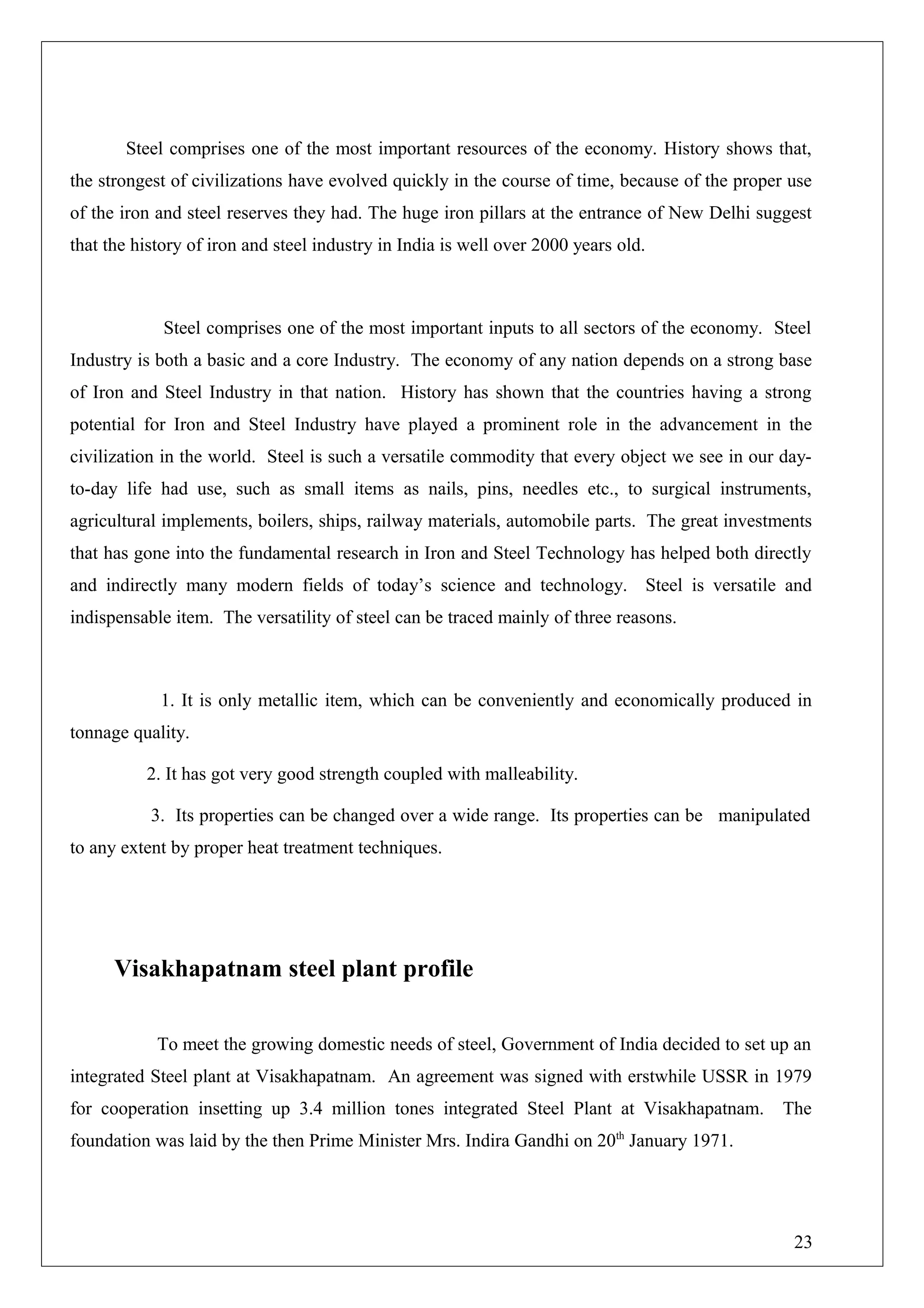 Steel comprises one of the most important resources of the economy. History shows that,
the strongest of civilizations have evolved quickly in the course of time, because of the proper use
of the iron and steel reserves they had. The huge iron pillars at the entrance of New Delhi suggest
that the history of iron and steel industry in India is well over 2000 years old.
Steel comprises one of the most important inputs to all sectors of the economy. Steel
Industry is both a basic and a core Industry. The economy of any nation depends on a strong base
of Iron and Steel Industry in that nation. History has shown that the countries having a strong
potential for Iron and Steel Industry have played a prominent role in the advancement in the
civilization in the world. Steel is such a versatile commodity that every object we see in our day-
to-day life had use, such as small items as nails, pins, needles etc., to surgical instruments,
agricultural implements, boilers, ships, railway materials, automobile parts. The great investments
that has gone into the fundamental research in Iron and Steel Technology has helped both directly
and indirectly many modern fields of today’s science and technology. Steel is versatile and
indispensable item. The versatility of steel can be traced mainly of three reasons.
1. It is only metallic item, which can be conveniently and economically produced in
tonnage quality.
2. It has got very good strength coupled with malleability.
3. Its properties can be changed over a wide range. Its properties can be manipulated
to any extent by proper heat treatment techniques.
Visakhapatnam steel plant profile
To meet the growing domestic needs of steel, Government of India decided to set up an
integrated Steel plant at Visakhapatnam. An agreement was signed with erstwhile USSR in 1979
for cooperation insetting up 3.4 million tones integrated Steel Plant at Visakhapatnam. The
foundation was laid by the then Prime Minister Mrs. Indira Gandhi on 20th
January 1971.
23
 