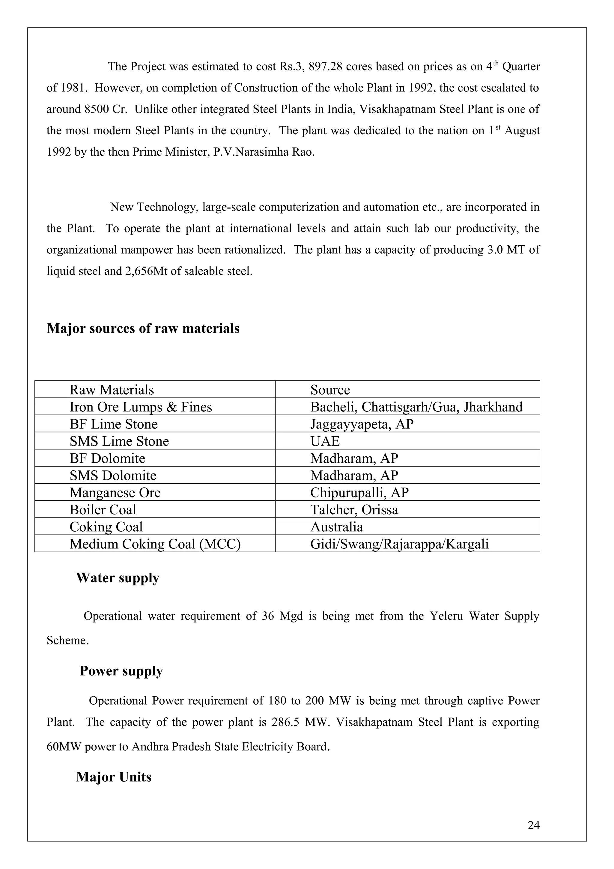 The Project was estimated to cost Rs.3, 897.28 cores based on prices as on 4th
Quarter
of 1981. However, on completion of Construction of the whole Plant in 1992, the cost escalated to
around 8500 Cr. Unlike other integrated Steel Plants in India, Visakhapatnam Steel Plant is one of
the most modern Steel Plants in the country. The plant was dedicated to the nation on 1st
August
1992 by the then Prime Minister, P.V.Narasimha Rao.
New Technology, large-scale computerization and automation etc., are incorporated in
the Plant. To operate the plant at international levels and attain such lab our productivity, the
organizational manpower has been rationalized. The plant has a capacity of producing 3.0 MT of
liquid steel and 2,656Mt of saleable steel.
Major sources of raw materials
Water supply
Operational water requirement of 36 Mgd is being met from the Yeleru Water Supply
Scheme.
Power supply
Operational Power requirement of 180 to 200 MW is being met through captive Power
Plant. The capacity of the power plant is 286.5 MW. Visakhapatnam Steel Plant is exporting
60MW power to Andhra Pradesh State Electricity Board.
Major Units
Raw Materials Source
Iron Ore Lumps & Fines Bacheli, Chattisgarh/Gua, Jharkhand
BF Lime Stone Jaggayyapeta, AP
SMS Lime Stone UAE
BF Dolomite Madharam, AP
SMS Dolomite Madharam, AP
Manganese Ore Chipurupalli, AP
Boiler Coal Talcher, Orissa
Coking Coal Australia
Medium Coking Coal (MCC) Gidi/Swang/Rajarappa/Kargali
24
 