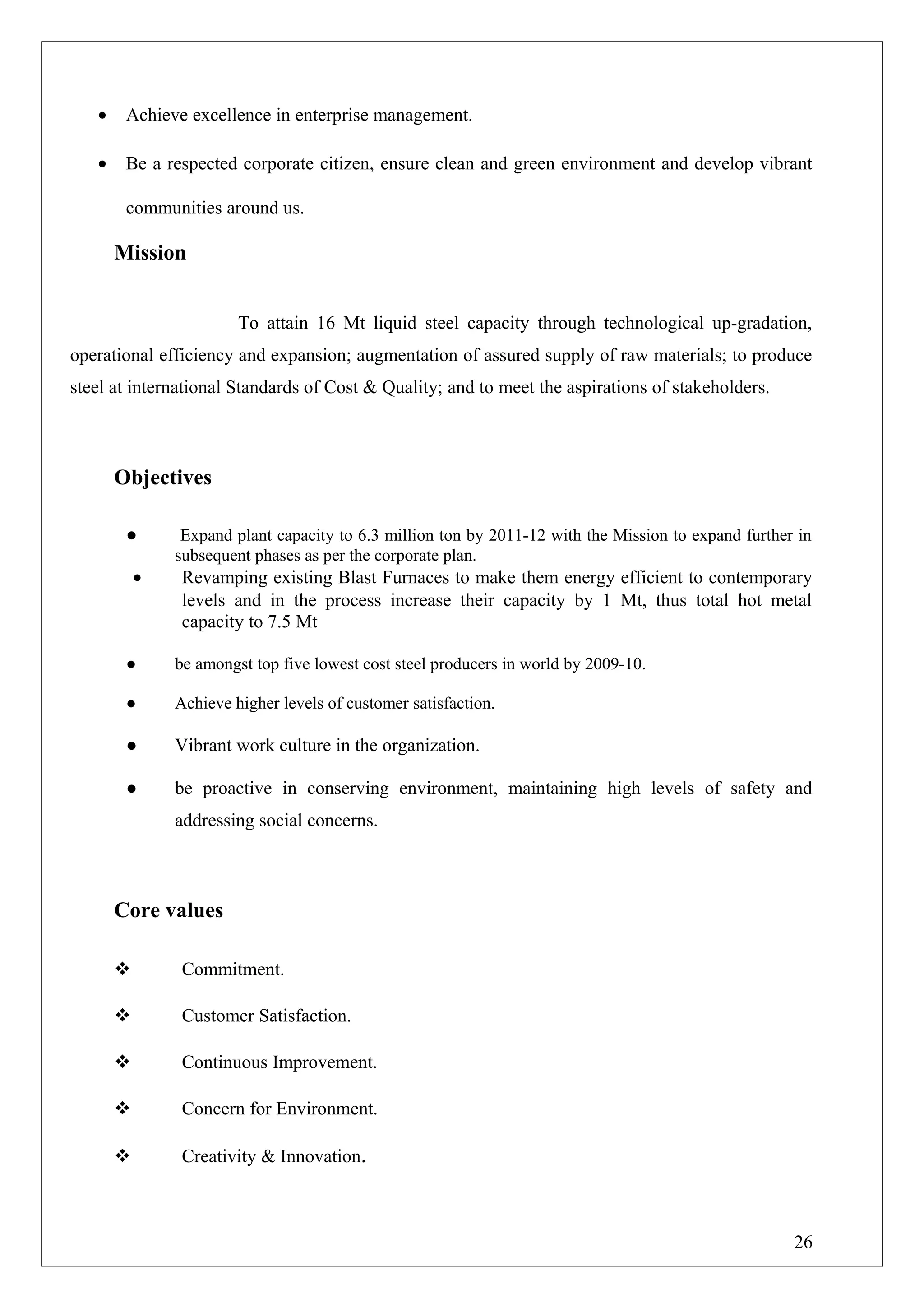• Achieve excellence in enterprise management.
• Be a respected corporate citizen, ensure clean and green environment and develop vibrant
communities around us.
Mission
To attain 16 Mt liquid steel capacity through technological up-gradation,
operational efficiency and expansion; augmentation of assured supply of raw materials; to produce
steel at international Standards of Cost & Quality; and to meet the aspirations of stakeholders.
Objectives
● Expand plant capacity to 6.3 million ton by 2011-12 with the Mission to expand further in
subsequent phases as per the corporate plan.
• Revamping existing Blast Furnaces to make them energy efficient to contemporary
levels and in the process increase their capacity by 1 Mt, thus total hot metal
capacity to 7.5 Mt
● be amongst top five lowest cost steel producers in world by 2009-10.
● Achieve higher levels of customer satisfaction.
● Vibrant work culture in the organization.
● be proactive in conserving environment, maintaining high levels of safety and
addressing social concerns.
Core values
 Commitment.
 Customer Satisfaction.
 Continuous Improvement.
 Concern for Environment.
 Creativity & Innovation.
26
 
