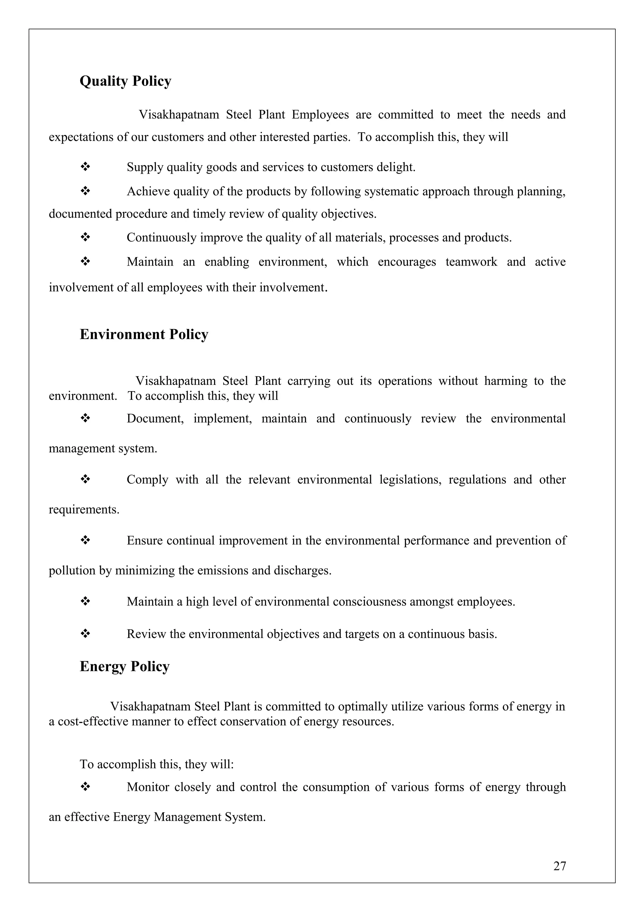Quality Policy
Visakhapatnam Steel Plant Employees are committed to meet the needs and
expectations of our customers and other interested parties. To accomplish this, they will
 Supply quality goods and services to customers delight.
 Achieve quality of the products by following systematic approach through planning,
documented procedure and timely review of quality objectives.
 Continuously improve the quality of all materials, processes and products.
 Maintain an enabling environment, which encourages teamwork and active
involvement of all employees with their involvement.
Environment Policy
Visakhapatnam Steel Plant carrying out its operations without harming to the
environment. To accomplish this, they will
 Document, implement, maintain and continuously review the environmental
management system.
 Comply with all the relevant environmental legislations, regulations and other
requirements.
 Ensure continual improvement in the environmental performance and prevention of
pollution by minimizing the emissions and discharges.
 Maintain a high level of environmental consciousness amongst employees.
 Review the environmental objectives and targets on a continuous basis.
Energy Policy
Visakhapatnam Steel Plant is committed to optimally utilize various forms of energy in
a cost-effective manner to effect conservation of energy resources.
To accomplish this, they will:
 Monitor closely and control the consumption of various forms of energy through
an effective Energy Management System.
27
 