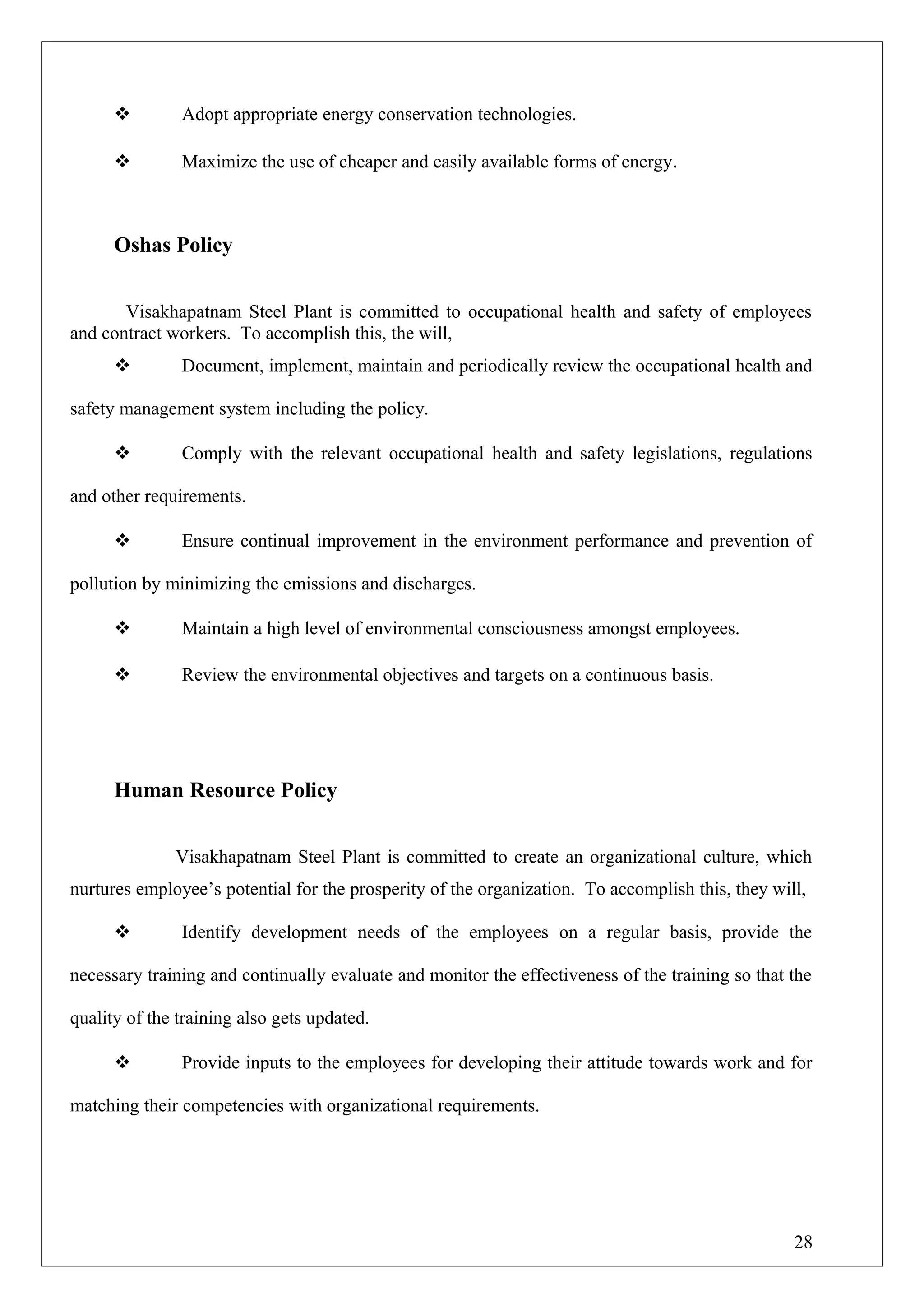  Adopt appropriate energy conservation technologies.
 Maximize the use of cheaper and easily available forms of energy.
Oshas Policy
Visakhapatnam Steel Plant is committed to occupational health and safety of employees
and contract workers. To accomplish this, the will,
 Document, implement, maintain and periodically review the occupational health and
safety management system including the policy.
 Comply with the relevant occupational health and safety legislations, regulations
and other requirements.
 Ensure continual improvement in the environment performance and prevention of
pollution by minimizing the emissions and discharges.
 Maintain a high level of environmental consciousness amongst employees.
 Review the environmental objectives and targets on a continuous basis.
Human Resource Policy
Visakhapatnam Steel Plant is committed to create an organizational culture, which
nurtures employee’s potential for the prosperity of the organization. To accomplish this, they will,
 Identify development needs of the employees on a regular basis, provide the
necessary training and continually evaluate and monitor the effectiveness of the training so that the
quality of the training also gets updated.
 Provide inputs to the employees for developing their attitude towards work and for
matching their competencies with organizational requirements.
28
 