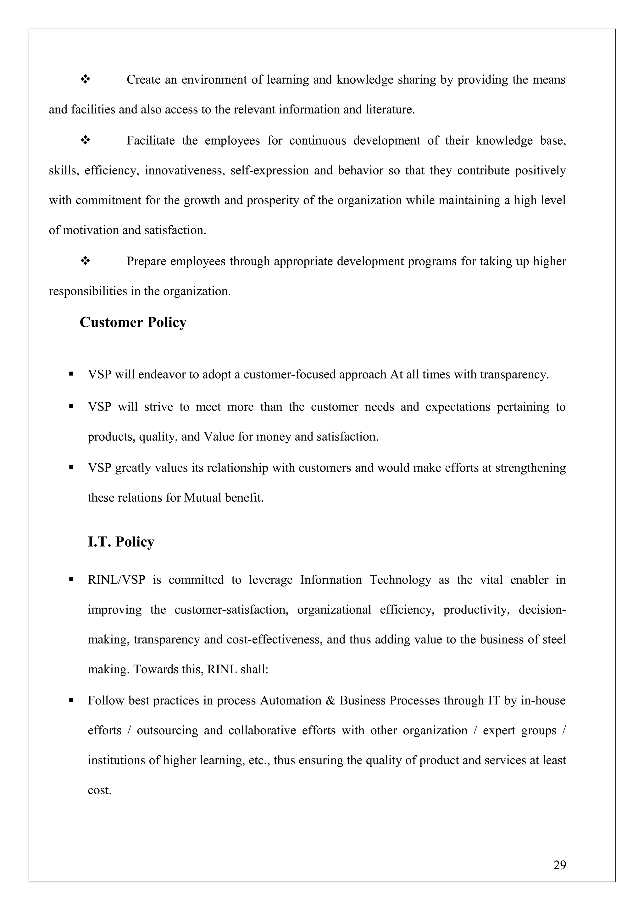  Create an environment of learning and knowledge sharing by providing the means
and facilities and also access to the relevant information and literature.
 Facilitate the employees for continuous development of their knowledge base,
skills, efficiency, innovativeness, self-expression and behavior so that they contribute positively
with commitment for the growth and prosperity of the organization while maintaining a high level
of motivation and satisfaction.
 Prepare employees through appropriate development programs for taking up higher
responsibilities in the organization.
Customer Policy
 VSP will endeavor to adopt a customer-focused approach At all times with transparency.
 VSP will strive to meet more than the customer needs and expectations pertaining to
products, quality, and Value for money and satisfaction.
 VSP greatly values its relationship with customers and would make efforts at strengthening
these relations for Mutual benefit.
I.T. Policy
 RINL/VSP is committed to leverage Information Technology as the vital enabler in
improving the customer-satisfaction, organizational efficiency, productivity, decision-
making, transparency and cost-effectiveness, and thus adding value to the business of steel
making. Towards this, RINL shall:
 Follow best practices in process Automation & Business Processes through IT by in-house
efforts / outsourcing and collaborative efforts with other organization / expert groups /
institutions of higher learning, etc., thus ensuring the quality of product and services at least
cost.
29
 