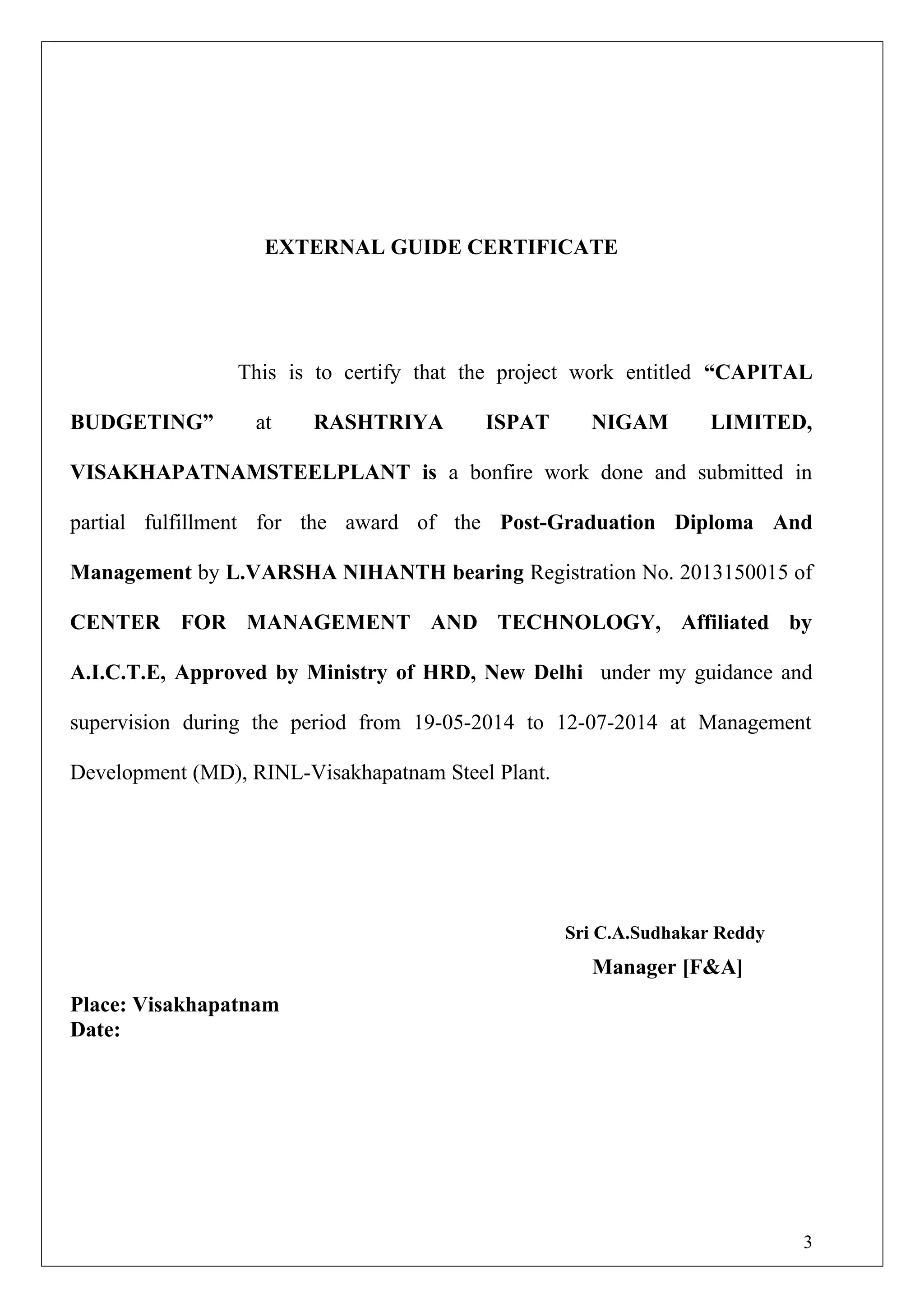 EXTERNAL GUIDE CERTIFICATE
This is to certify that the project work entitled “CAPITAL
BUDGETING” at RASHTRIYA ISPAT NIGAM LIMITED,
VISAKHAPATNAMSTEELPLANT is a bonfire work done and submitted in
partial fulfillment for the award of the Post-Graduation Diploma And
Management by L.VARSHA NIHANTH bearing Registration No. 2013150015 of
CENTER FOR MANAGEMENT AND TECHNOLOGY, Affiliated by
A.I.C.T.E, Approved by Ministry of HRD, New Delhi under my guidance and
supervision during the period from 19-05-2014 to 12-07-2014 at Management
Development (MD), RINL-Visakhapatnam Steel Plant.
Sri C.A.Sudhakar Reddy
Manager [F&A]
Place: Visakhapatnam
Date:
3
 