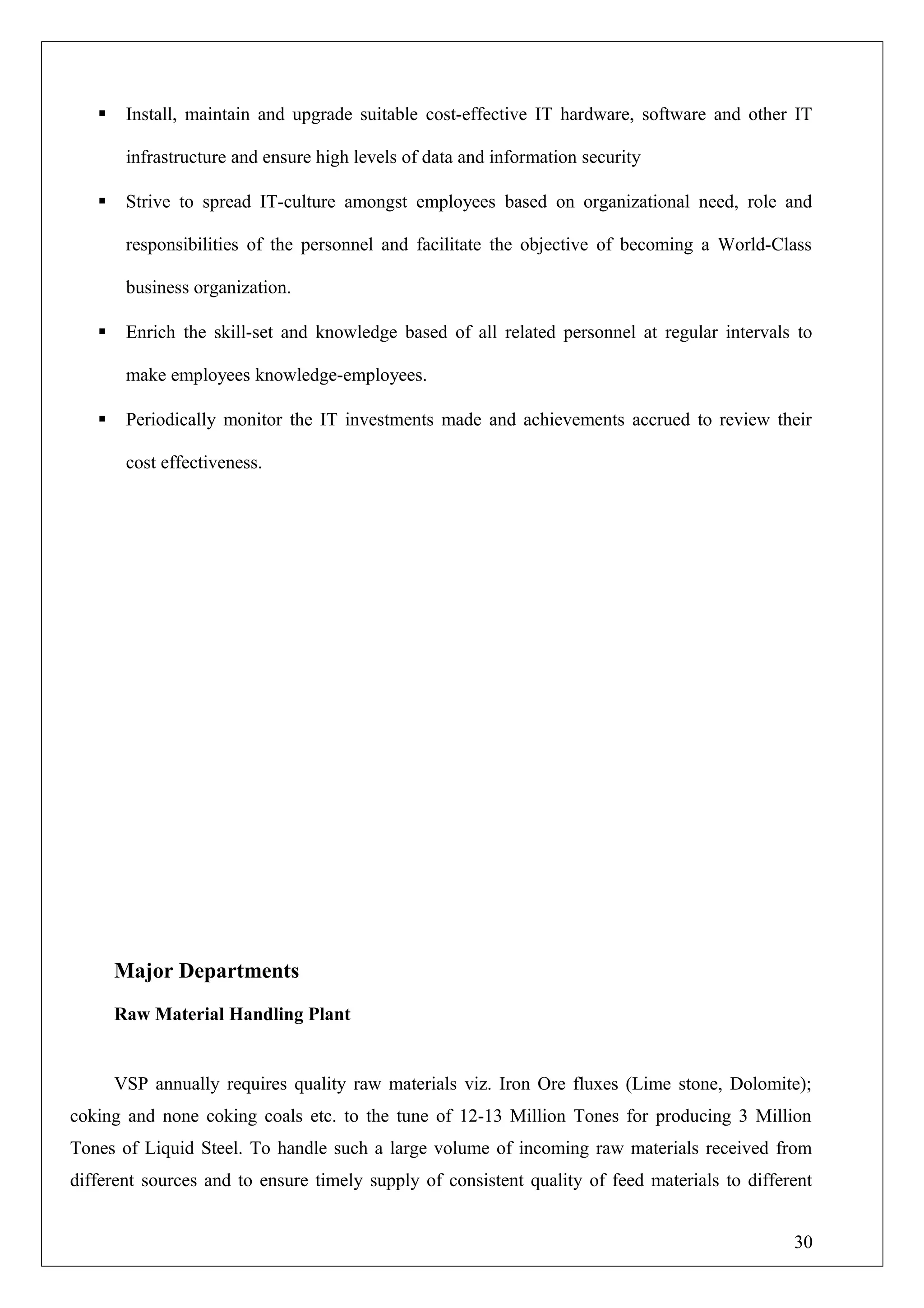  Install, maintain and upgrade suitable cost-effective IT hardware, software and other IT
infrastructure and ensure high levels of data and information security
 Strive to spread IT-culture amongst employees based on organizational need, role and
responsibilities of the personnel and facilitate the objective of becoming a World-Class
business organization.
 Enrich the skill-set and knowledge based of all related personnel at regular intervals to
make employees knowledge-employees.
 Periodically monitor the IT investments made and achievements accrued to review their
cost effectiveness.
Major Departments
Raw Material Handling Plant
VSP annually requires quality raw materials viz. Iron Ore fluxes (Lime stone, Dolomite);
coking and none coking coals etc. to the tune of 12-13 Million Tones for producing 3 Million
Tones of Liquid Steel. To handle such a large volume of incoming raw materials received from
different sources and to ensure timely supply of consistent quality of feed materials to different
30
 