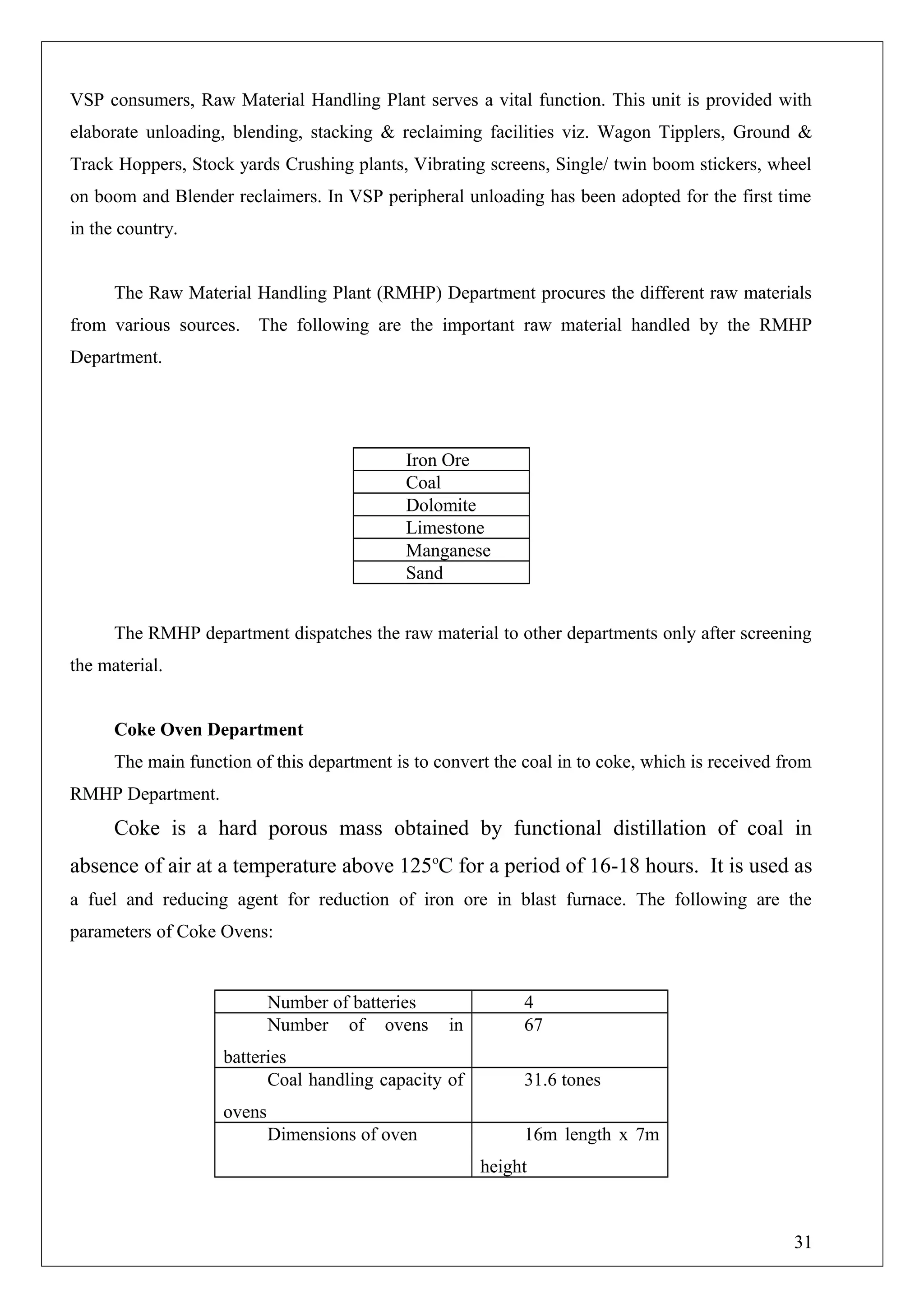VSP consumers, Raw Material Handling Plant serves a vital function. This unit is provided with
elaborate unloading, blending, stacking & reclaiming facilities viz. Wagon Tipplers, Ground &
Track Hoppers, Stock yards Crushing plants, Vibrating screens, Single/ twin boom stickers, wheel
on boom and Blender reclaimers. In VSP peripheral unloading has been adopted for the first time
in the country.
The Raw Material Handling Plant (RMHP) Department procures the different raw materials
from various sources. The following are the important raw material handled by the RMHP
Department.
Iron Ore
Coal
Dolomite
Limestone
Manganese
Sand
The RMHP department dispatches the raw material to other departments only after screening
the material.
Coke Oven Department
The main function of this department is to convert the coal in to coke, which is received from
RMHP Department.
Coke is a hard porous mass obtained by functional distillation of coal in
absence of air at a temperature above 125o
C for a period of 16-18 hours. It is used as
a fuel and reducing agent for reduction of iron ore in blast furnace. The following are the
parameters of Coke Ovens:
Number of batteries 4
Number of ovens in
batteries
67
Coal handling capacity of
ovens
31.6 tones
Dimensions of oven 16m length x 7m
height
31
 