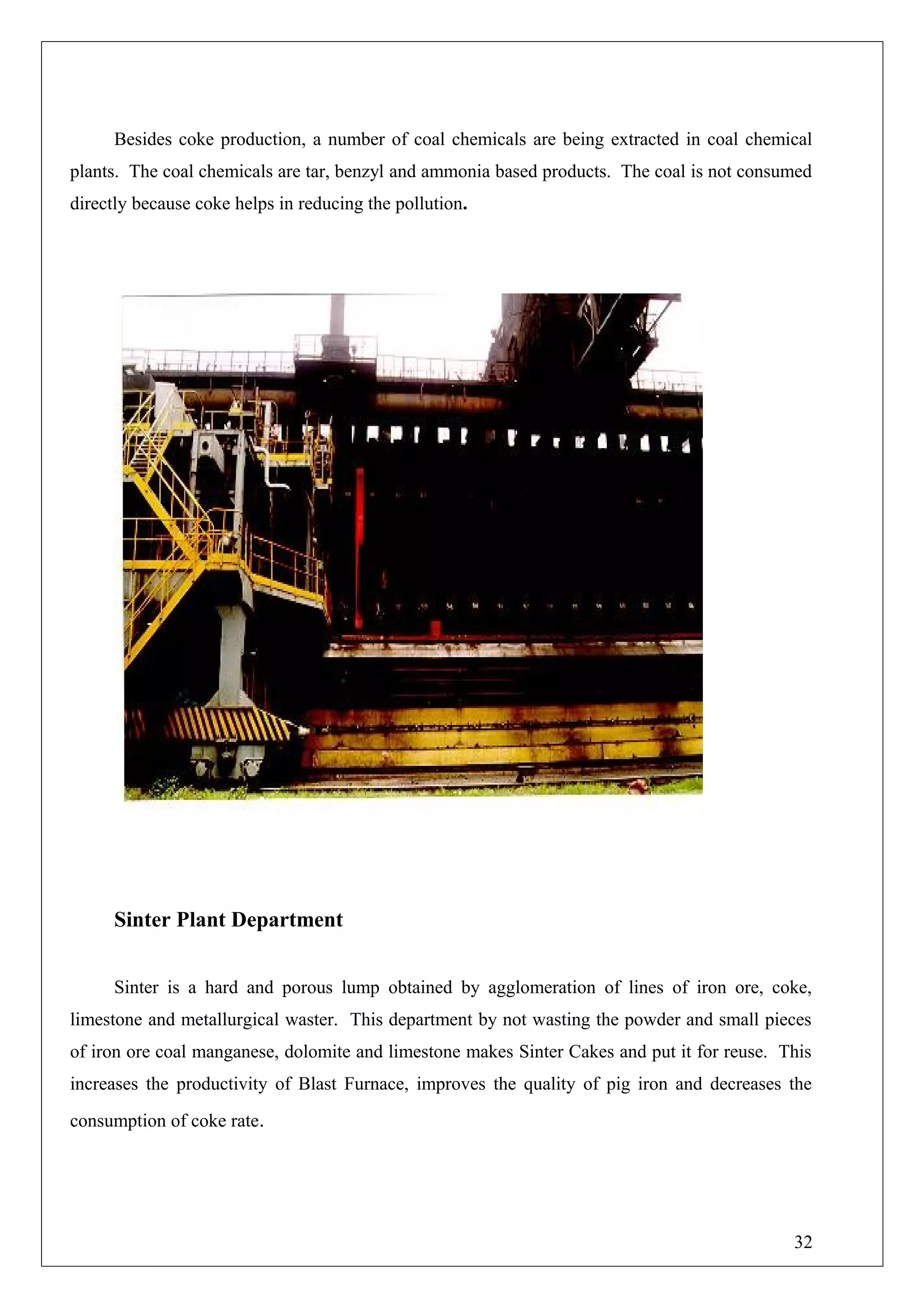 Besides coke production, a number of coal chemicals are being extracted in coal chemical
plants. The coal chemicals are tar, benzyl and ammonia based products. The coal is not consumed
directly because coke helps in reducing the pollution.
Sinter Plant Department
Sinter is a hard and porous lump obtained by agglomeration of lines of iron ore, coke,
limestone and metallurgical waster. This department by not wasting the powder and small pieces
of iron ore coal manganese, dolomite and limestone makes Sinter Cakes and put it for reuse. This
increases the productivity of Blast Furnace, improves the quality of pig iron and decreases the
consumption of coke rate.
32
 