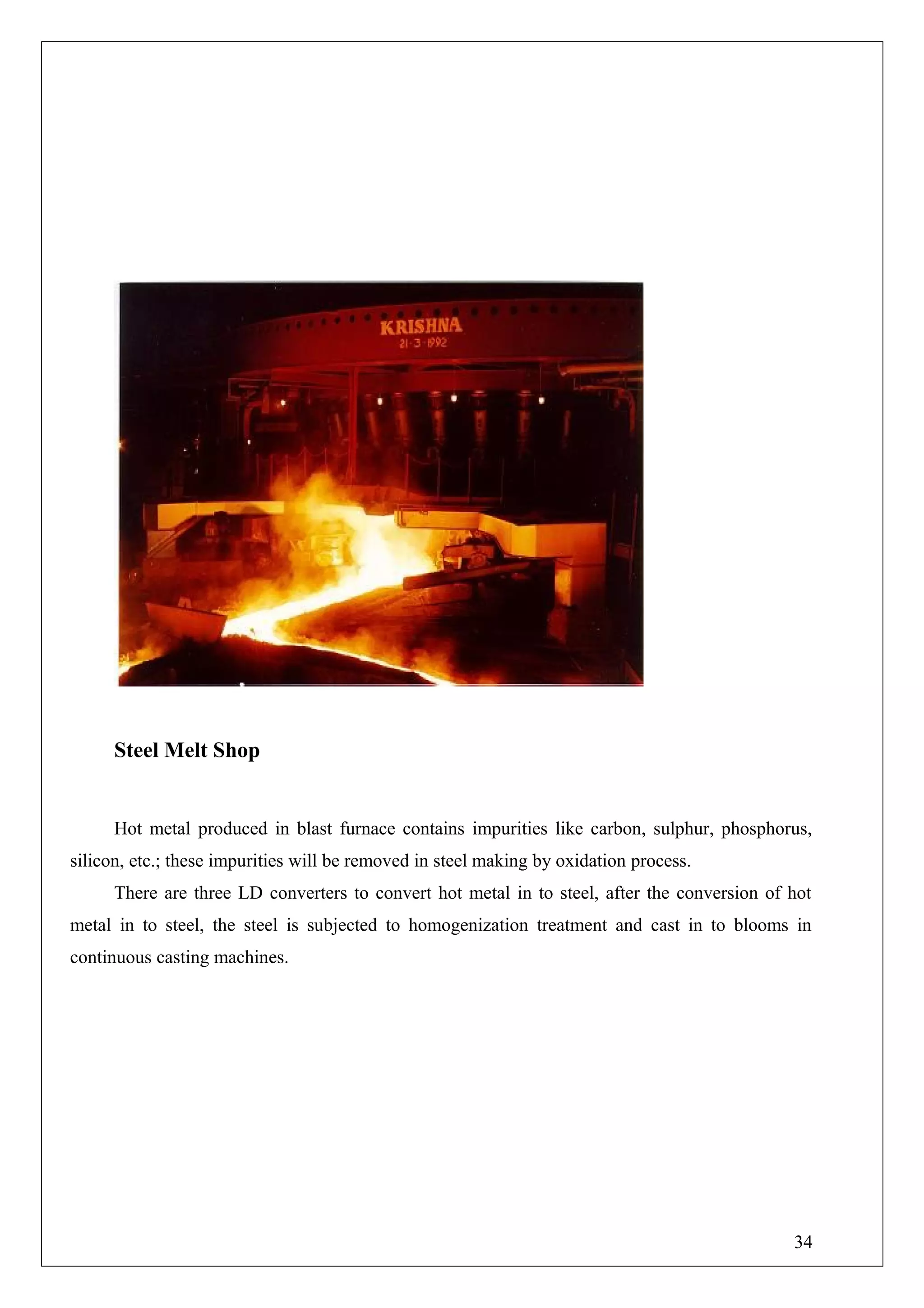 Steel Melt Shop
Hot metal produced in blast furnace contains impurities like carbon, sulphur, phosphorus,
silicon, etc.; these impurities will be removed in steel making by oxidation process.
There are three LD converters to convert hot metal in to steel, after the conversion of hot
metal in to steel, the steel is subjected to homogenization treatment and cast in to blooms in
continuous casting machines.
34
 