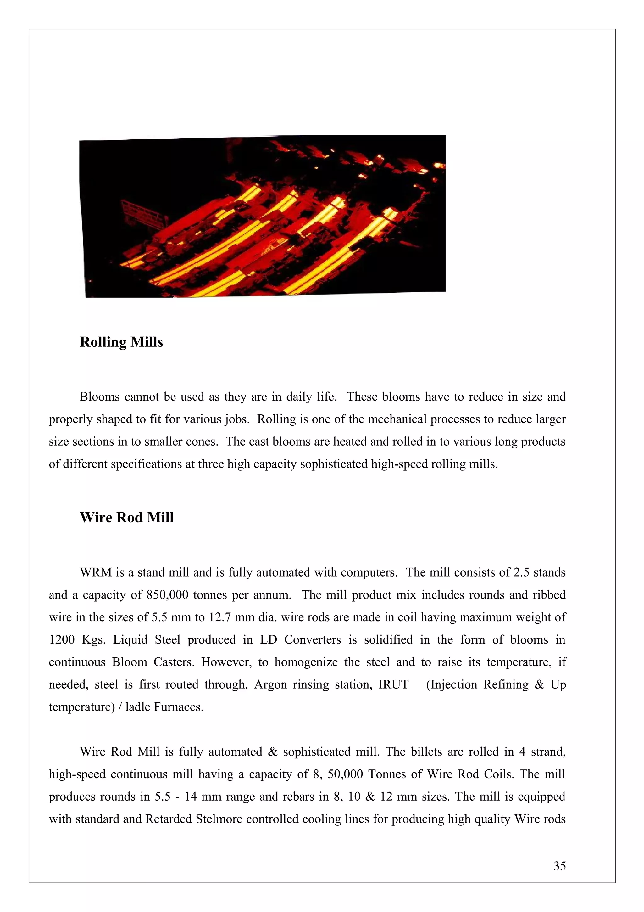 Rolling Mills
Blooms cannot be used as they are in daily life. These blooms have to reduce in size and
properly shaped to fit for various jobs. Rolling is one of the mechanical processes to reduce larger
size sections in to smaller cones. The cast blooms are heated and rolled in to various long products
of different specifications at three high capacity sophisticated high-speed rolling mills.
Wire Rod Mill
WRM is a stand mill and is fully automated with computers. The mill consists of 2.5 stands
and a capacity of 850,000 tonnes per annum. The mill product mix includes rounds and ribbed
wire in the sizes of 5.5 mm to 12.7 mm dia. wire rods are made in coil having maximum weight of
1200 Kgs. Liquid Steel produced in LD Converters is solidified in the form of blooms in
continuous Bloom Casters. However, to homogenize the steel and to raise its temperature, if
needed, steel is first routed through, Argon rinsing station, IRUT (Injection Refining & Up
temperature) / ladle Furnaces.
Wire Rod Mill is fully automated & sophisticated mill. The billets are rolled in 4 strand,
high-speed continuous mill having a capacity of 8, 50,000 Tonnes of Wire Rod Coils. The mill
produces rounds in 5.5 - 14 mm range and rebars in 8, 10 & 12 mm sizes. The mill is equipped
with standard and Retarded Stelmore controlled cooling lines for producing high quality Wire rods
35
 