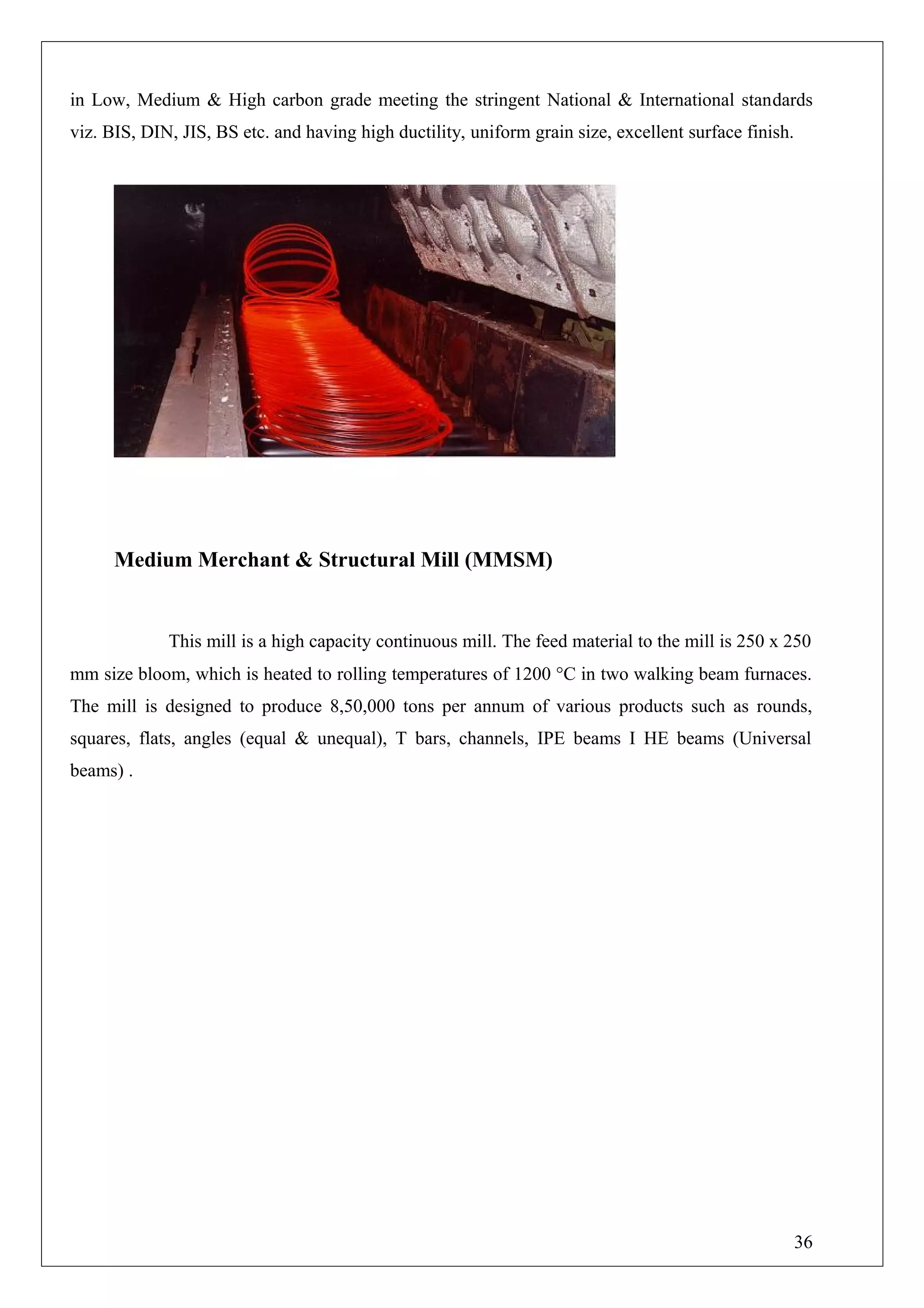 in Low, Medium & High carbon grade meeting the stringent National & International standards
viz. BIS, DIN, JIS, BS etc. and having high ductility, uniform grain size, excellent surface finish.
Medium Merchant & Structural Mill (MMSM)
This mill is a high capacity continuous mill. The feed material to the mill is 250 x 250
mm size bloom, which is heated to rolling temperatures of 1200 °C in two walking beam furnaces.
The mill is designed to produce 8,50,000 tons per annum of various products such as rounds,
squares, flats, angles (equal & unequal), T bars, channels, IPE beams I HE beams (Universal
beams) .
36
 