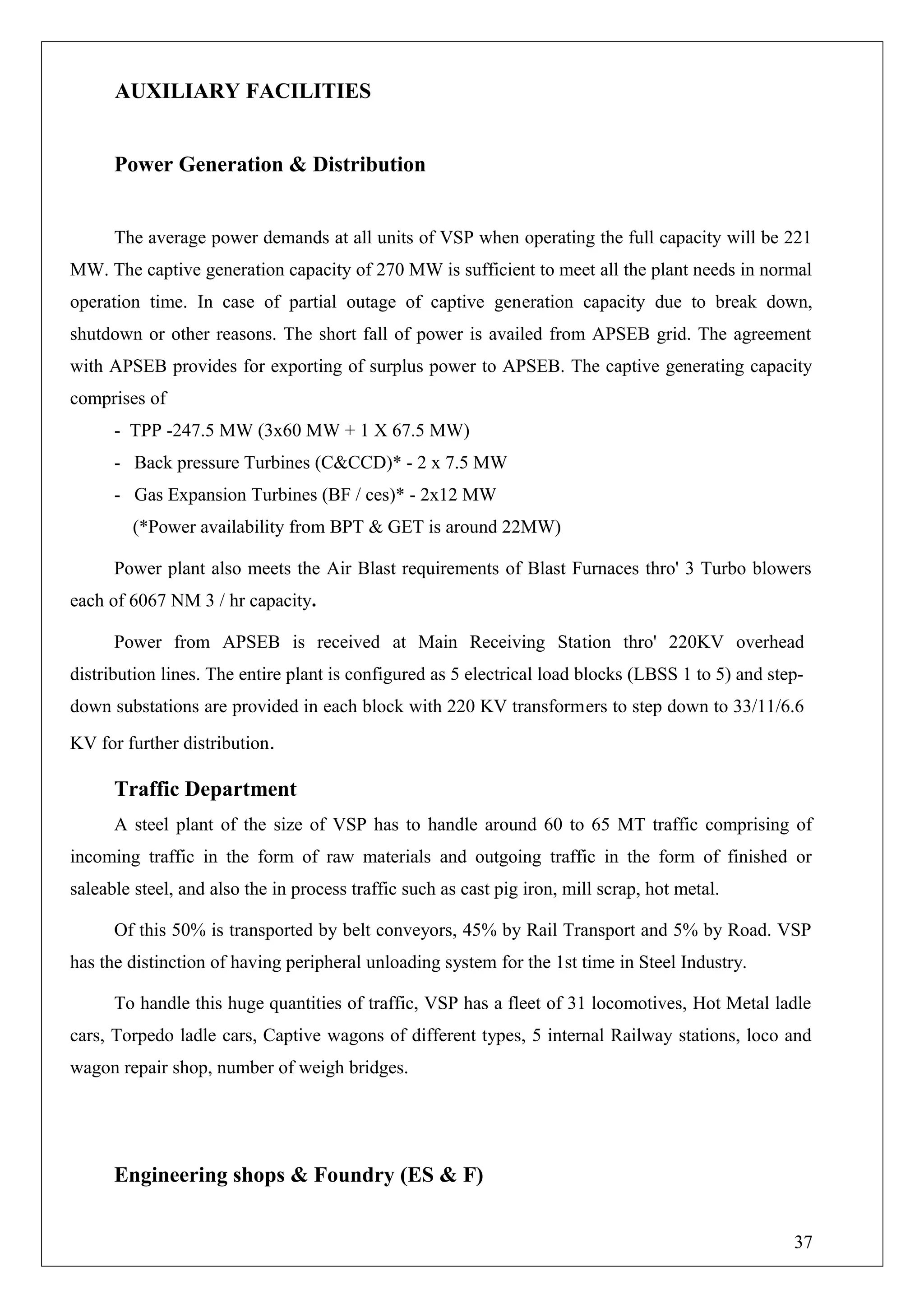 AUXILIARY FACILITIES
Power Generation & Distribution
The average power demands at all units of VSP when operating the full capacity will be 221
MW. The captive generation capacity of 270 MW is sufficient to meet all the plant needs in normal
operation time. In case of partial outage of captive generation capacity due to break down,
shutdown or other reasons. The short fall of power is availed from APSEB grid. The agreement
with APSEB provides for exporting of surplus power to APSEB. The captive generating capacity
comprises of
- TPP -247.5 MW (3x60 MW + 1 X 67.5 MW)
- Back pressure Turbines (C&CCD)* - 2 x 7.5 MW
- Gas Expansion Turbines (BF / ces)* - 2x12 MW
(*Power availability from BPT & GET is around 22MW)
Power plant also meets the Air Blast requirements of Blast Furnaces thro' 3 Turbo blowers
each of 6067 NM 3 / hr capacity.
Power from APSEB is received at Main Receiving Station thro' 220KV overhead
distribution lines. The entire plant is configured as 5 electrical load blocks (LBSS 1 to 5) and step-
down substations are provided in each block with 220 KV transformers to step down to 33/11/6.6
KV for further distribution.
Traffic Department
A steel plant of the size of VSP has to handle around 60 to 65 MT traffic comprising of
incoming traffic in the form of raw materials and outgoing traffic in the form of finished or
saleable steel, and also the in process traffic such as cast pig iron, mill scrap, hot metal.
Of this 50% is transported by belt conveyors, 45% by Rail Transport and 5% by Road. VSP
has the distinction of having peripheral unloading system for the 1st time in Steel Industry.
To handle this huge quantities of traffic, VSP has a fleet of 31 locomotives, Hot Metal ladle
cars, Torpedo ladle cars, Captive wagons of different types, 5 internal Railway stations, loco and
wagon repair shop, number of weigh bridges.
Engineering shops & Foundry (ES & F)
37
 