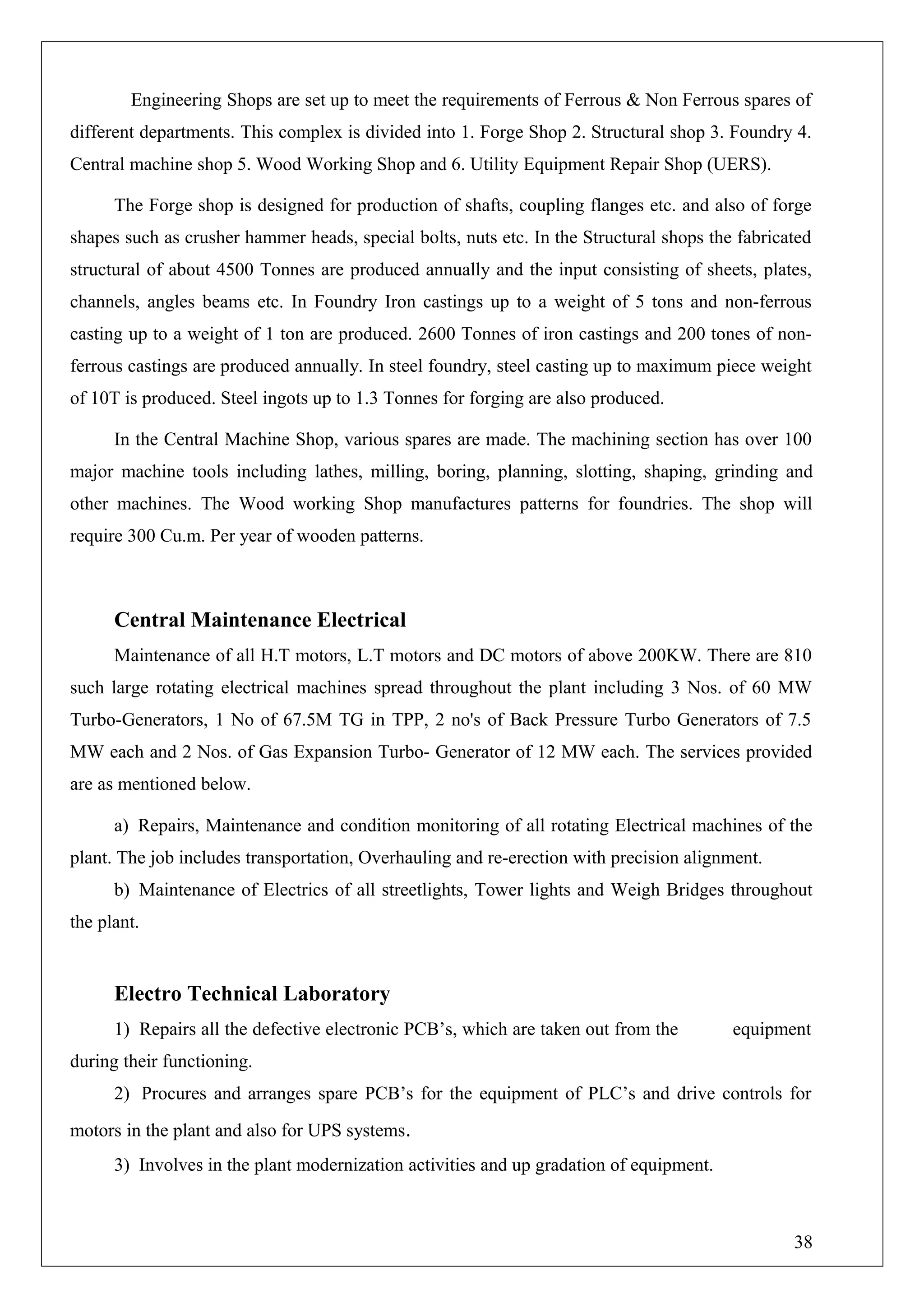 Engineering Shops are set up to meet the requirements of Ferrous & Non Ferrous spares of
different departments. This complex is divided into 1. Forge Shop 2. Structural shop 3. Foundry 4.
Central machine shop 5. Wood Working Shop and 6. Utility Equipment Repair Shop (UERS).
The Forge shop is designed for production of shafts, coupling flanges etc. and also of forge
shapes such as crusher hammer heads, special bolts, nuts etc. In the Structural shops the fabricated
structural of about 4500 Tonnes are produced annually and the input consisting of sheets, plates,
channels, angles beams etc. In Foundry Iron castings up to a weight of 5 tons and non-ferrous
casting up to a weight of 1 ton are produced. 2600 Tonnes of iron castings and 200 tones of non-
ferrous castings are produced annually. In steel foundry, steel casting up to maximum piece weight
of 10T is produced. Steel ingots up to 1.3 Tonnes for forging are also produced.
In the Central Machine Shop, various spares are made. The machining section has over 100
major machine tools including lathes, milling, boring, planning, slotting, shaping, grinding and
other machines. The Wood working Shop manufactures patterns for foundries. The shop will
require 300 Cu.m. Per year of wooden patterns.
Central Maintenance Electrical
Maintenance of all H.T motors, L.T motors and DC motors of above 200KW. There are 810
such large rotating electrical machines spread throughout the plant including 3 Nos. of 60 MW
Turbo-Generators, 1 No of 67.5M TG in TPP, 2 no's of Back Pressure Turbo Generators of 7.5
MW each and 2 Nos. of Gas Expansion Turbo- Generator of 12 MW each. The services provided
are as mentioned below.
a) Repairs, Maintenance and condition monitoring of all rotating Electrical machines of the
plant. The job includes transportation, Overhauling and re-erection with precision alignment.
b) Maintenance of Electrics of all streetlights, Tower lights and Weigh Bridges throughout
the plant.
Electro Technical Laboratory
1) Repairs all the defective electronic PCB’s, which are taken out from the equipment
during their functioning.
2) Procures and arranges spare PCB’s for the equipment of PLC’s and drive controls for
motors in the plant and also for UPS systems.
3) Involves in the plant modernization activities and up gradation of equipment.
38
 