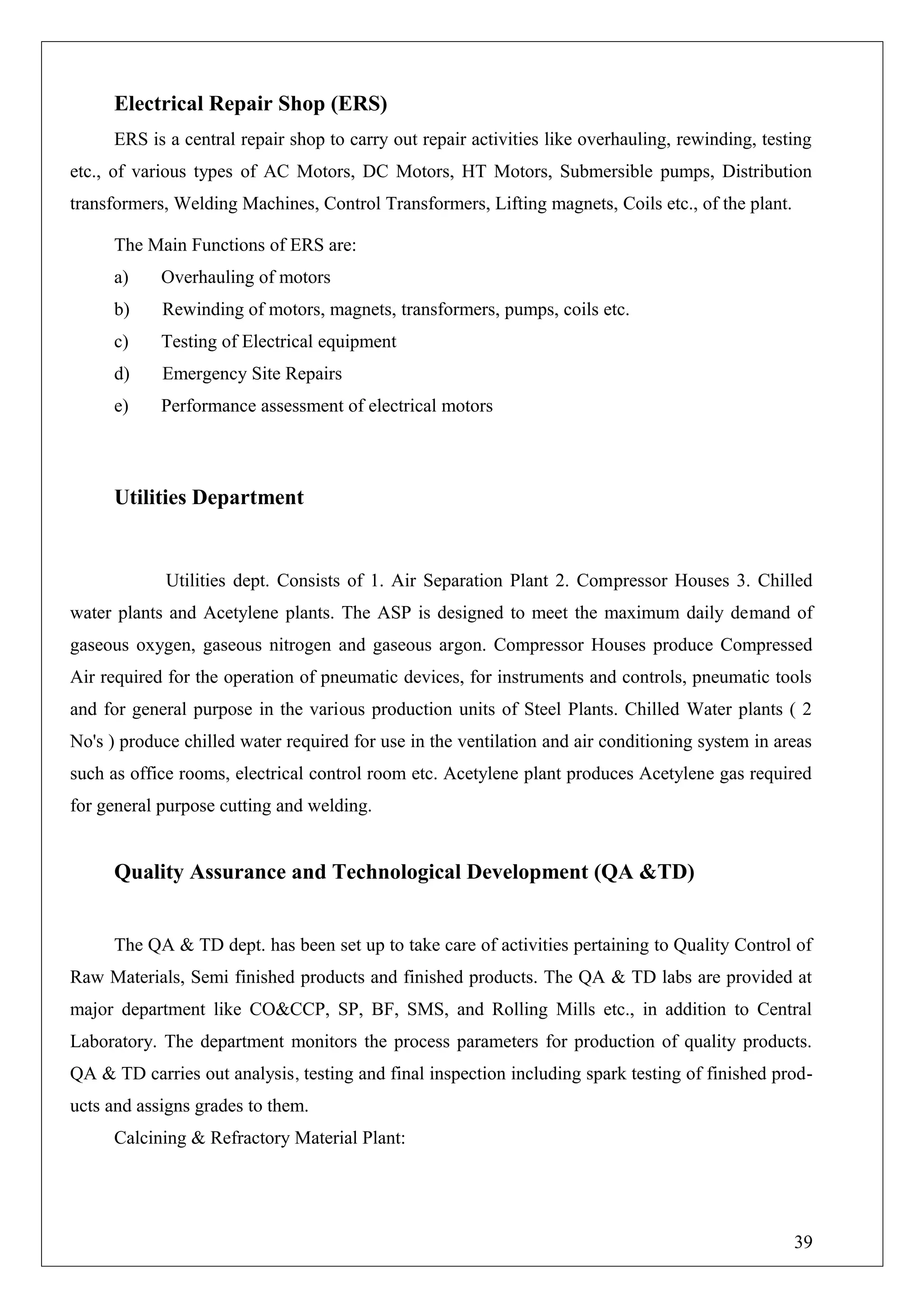 Electrical Repair Shop (ERS)
ERS is a central repair shop to carry out repair activities like overhauling, rewinding, testing
etc., of various types of AC Motors, DC Motors, HT Motors, Submersible pumps, Distribution
transformers, Welding Machines, Control Transformers, Lifting magnets, Coils etc., of the plant.
The Main Functions of ERS are:
a) Overhauling of motors
b) Rewinding of motors, magnets, transformers, pumps, coils etc.
c) Testing of Electrical equipment
d) Emergency Site Repairs
e) Performance assessment of electrical motors
Utilities Department
Utilities dept. Consists of 1. Air Separation Plant 2. Compressor Houses 3. Chilled
water plants and Acetylene plants. The ASP is designed to meet the maximum daily demand of
gaseous oxygen, gaseous nitrogen and gaseous argon. Compressor Houses produce Compressed
Air required for the operation of pneumatic devices, for instruments and controls, pneumatic tools
and for general purpose in the various production units of Steel Plants. Chilled Water plants ( 2
No's ) produce chilled water required for use in the ventilation and air conditioning system in areas
such as office rooms, electrical control room etc. Acetylene plant produces Acetylene gas required
for general purpose cutting and welding.
Quality Assurance and Technological Development (QA &TD)
The QA & TD dept. has been set up to take care of activities pertaining to Quality Control of
Raw Materials, Semi finished products and finished products. The QA & TD labs are provided at
major department like CO&CCP, SP, BF, SMS, and Rolling Mills etc., in addition to Central
Laboratory. The department monitors the process parameters for production of quality products.
QA & TD carries out analysis, testing and final inspection including spark testing of finished prod-
ucts and assigns grades to them.
Calcining & Refractory Material Plant:
39
 