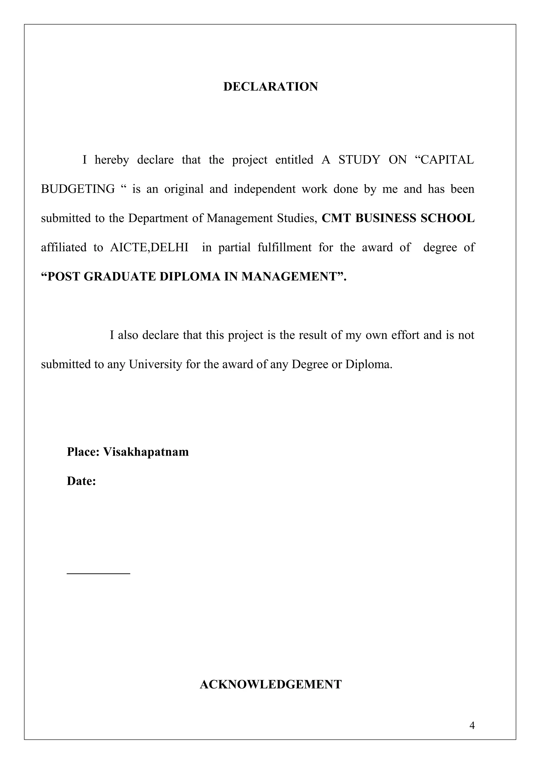 DECLARATION
I hereby declare that the project entitled A STUDY ON “CAPITAL
BUDGETING “ is an original and independent work done by me and has been
submitted to the Department of Management Studies, CMT BUSINESS SCHOOL
affiliated to AICTE,DELHI in partial fulfillment for the award of degree of
“POST GRADUATE DIPLOMA IN MANAGEMENT”.
I also declare that this project is the result of my own effort and is not
submitted to any University for the award of any Degree or Diploma.
Place: Visakhapatnam
Date:
ACKNOWLEDGEMENT
4
 
