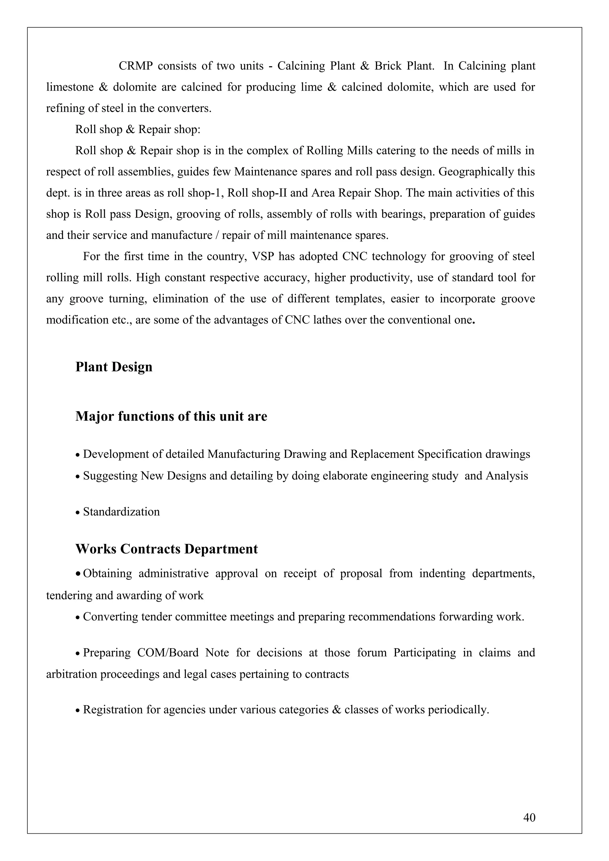 CRMP consists of two units - Calcining Plant & Brick Plant. In Calcining plant
limestone & dolomite are calcined for producing lime & calcined dolomite, which are used for
refining of steel in the converters.
Roll shop & Repair shop:
Roll shop & Repair shop is in the complex of Rolling Mills catering to the needs of mills in
respect of roll assemblies, guides few Maintenance spares and roll pass design. Geographically this
dept. is in three areas as roll shop-1, Roll shop-II and Area Repair Shop. The main activities of this
shop is Roll pass Design, grooving of rolls, assembly of rolls with bearings, preparation of guides
and their service and manufacture / repair of mill maintenance spares.
For the first time in the country, VSP has adopted CNC technology for grooving of steel
rolling mill rolls. High constant respective accuracy, higher productivity, use of standard tool for
any groove turning, elimination of the use of different templates, easier to incorporate groove
modification etc., are some of the advantages of CNC lathes over the conventional one.
Plant Design
Major functions of this unit are
• Development of detailed Manufacturing Drawing and Replacement Specification drawings
• Suggesting New Designs and detailing by doing elaborate engineering study and Analysis
• Standardization
Works Contracts Department
• Obtaining administrative approval on receipt of proposal from indenting departments,
tendering and awarding of work
• Converting tender committee meetings and preparing recommendations forwarding work.
• Preparing COM/Board Note for decisions at those forum Participating in claims and
arbitration proceedings and legal cases pertaining to contracts
• Registration for agencies under various categories & classes of works periodically.
40
 