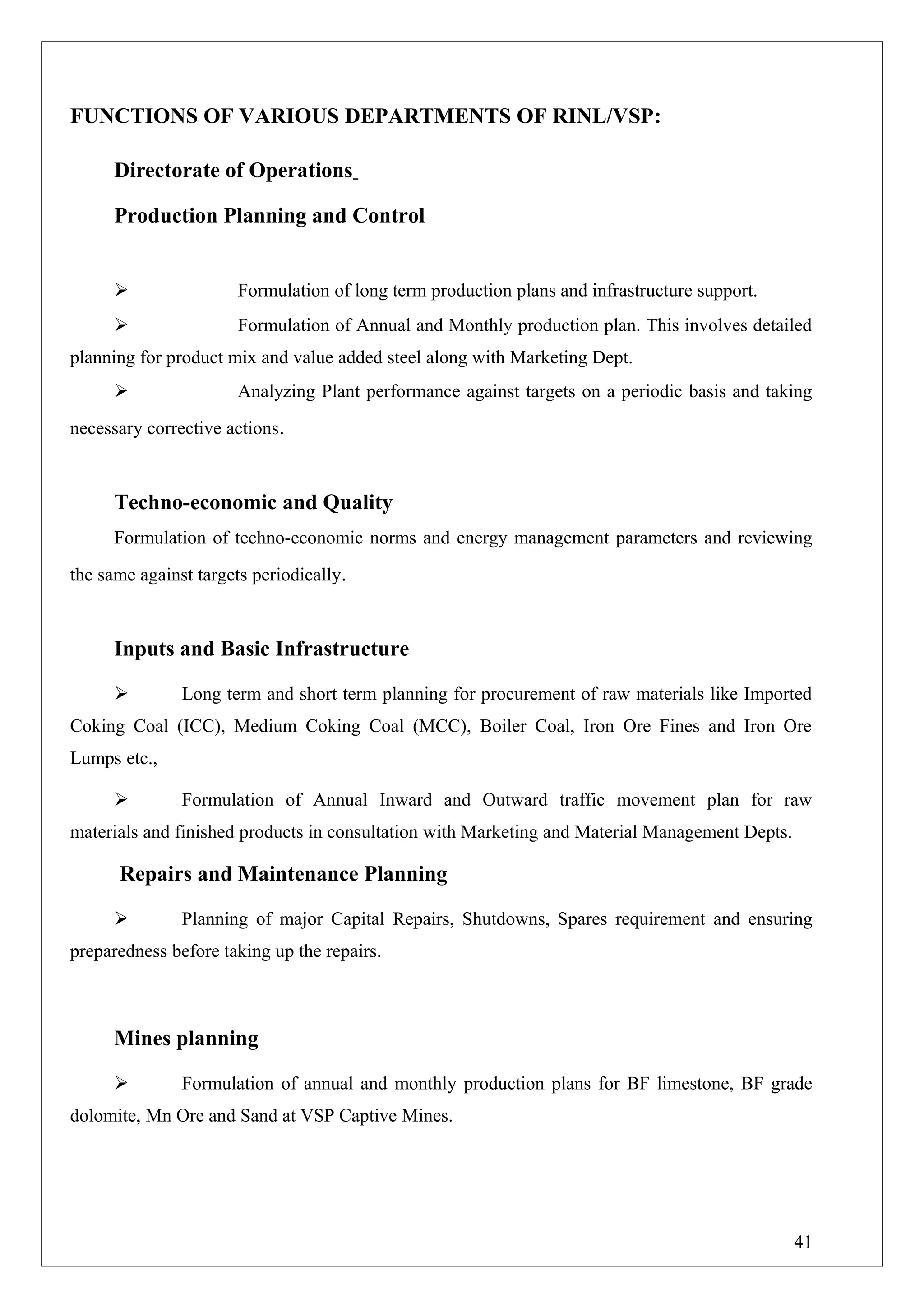 FUNCTIONS OF VARIOUS DEPARTMENTS OF RINL/VSP:
Directorate of Operations
Production Planning and Control
 Formulation of long term production plans and infrastructure support.
 Formulation of Annual and Monthly production plan. This involves detailed
planning for product mix and value added steel along with Marketing Dept.
 Analyzing Plant performance against targets on a periodic basis and taking
necessary corrective actions.
Techno-economic and Quality
Formulation of techno-economic norms and energy management parameters and reviewing
the same against targets periodically.
Inputs and Basic Infrastructure
 Long term and short term planning for procurement of raw materials like Imported
Coking Coal (ICC), Medium Coking Coal (MCC), Boiler Coal, Iron Ore Fines and Iron Ore
Lumps etc.,
 Formulation of Annual Inward and Outward traffic movement plan for raw
materials and finished products in consultation with Marketing and Material Management Depts.
Repairs and Maintenance Planning
 Planning of major Capital Repairs, Shutdowns, Spares requirement and ensuring
preparedness before taking up the repairs.
Mines planning
 Formulation of annual and monthly production plans for BF limestone, BF grade
dolomite, Mn Ore and Sand at VSP Captive Mines.
41
 