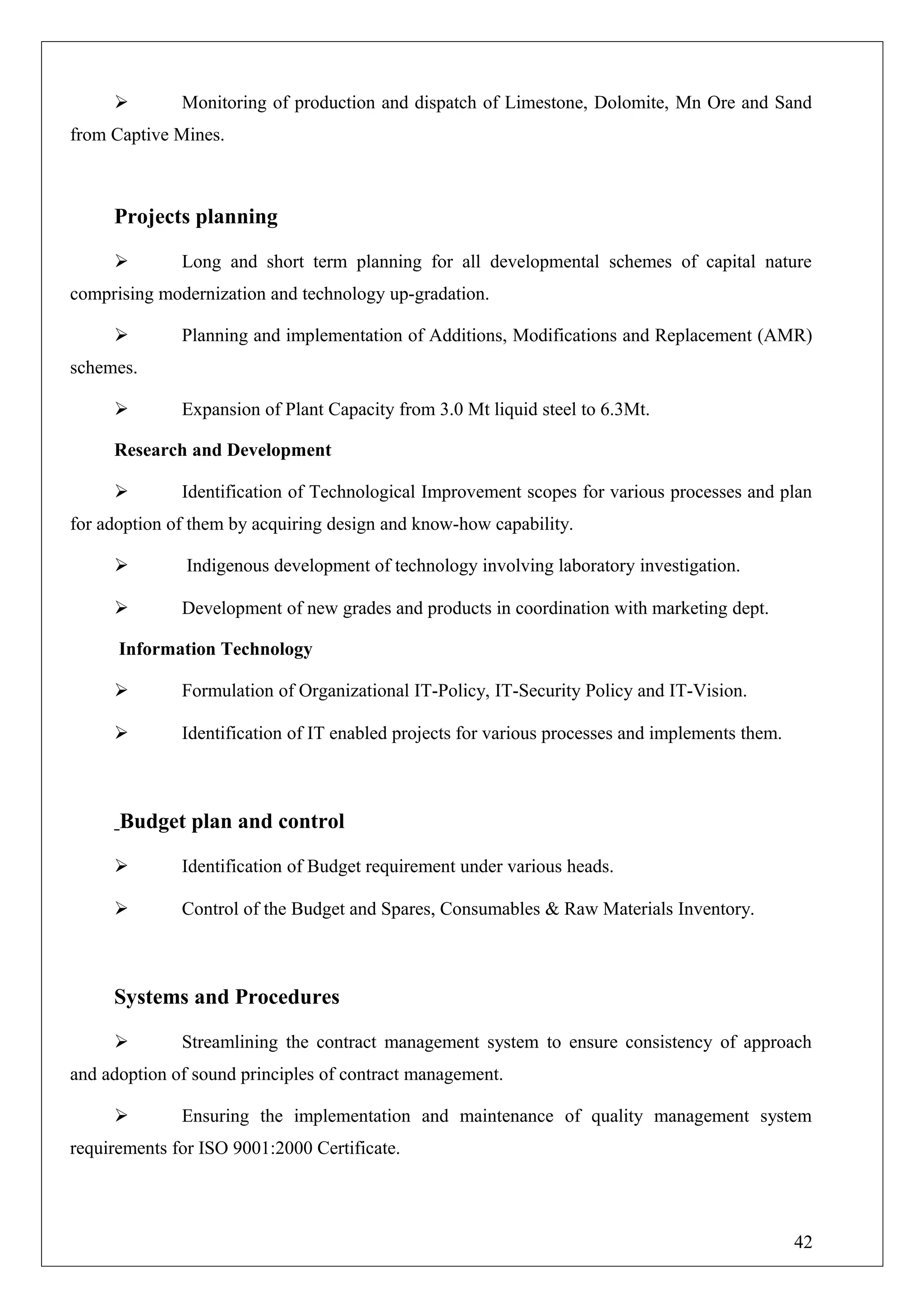  Monitoring of production and dispatch of Limestone, Dolomite, Mn Ore and Sand
from Captive Mines.
Projects planning
 Long and short term planning for all developmental schemes of capital nature
comprising modernization and technology up-gradation.
 Planning and implementation of Additions, Modifications and Replacement (AMR)
schemes.
 Expansion of Plant Capacity from 3.0 Mt liquid steel to 6.3Mt.
Research and Development
 Identification of Technological Improvement scopes for various processes and plan
for adoption of them by acquiring design and know-how capability.
 Indigenous development of technology involving laboratory investigation.
 Development of new grades and products in coordination with marketing dept.
Information Technology
 Formulation of Organizational IT-Policy, IT-Security Policy and IT-Vision.
 Identification of IT enabled projects for various processes and implements them.
Budget plan and control
 Identification of Budget requirement under various heads.
 Control of the Budget and Spares, Consumables & Raw Materials Inventory.
Systems and Procedures
 Streamlining the contract management system to ensure consistency of approach
and adoption of sound principles of contract management.
 Ensuring the implementation and maintenance of quality management system
requirements for ISO 9001:2000 Certificate.
42
 