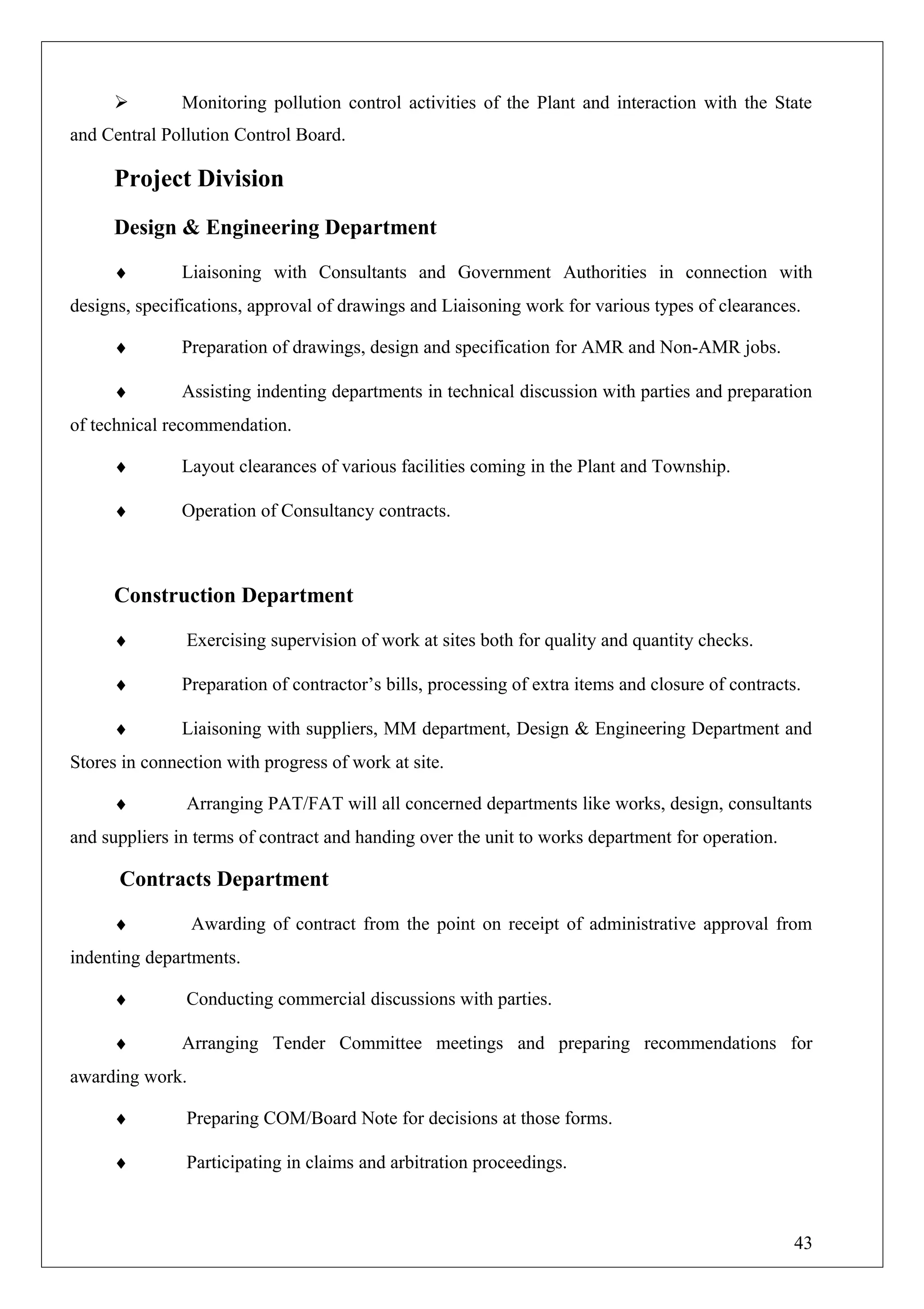  Monitoring pollution control activities of the Plant and interaction with the State
and Central Pollution Control Board.
Project Division
Design & Engineering Department
♦ Liaisoning with Consultants and Government Authorities in connection with
designs, specifications, approval of drawings and Liaisoning work for various types of clearances.
♦ Preparation of drawings, design and specification for AMR and Non-AMR jobs.
♦ Assisting indenting departments in technical discussion with parties and preparation
of technical recommendation.
♦ Layout clearances of various facilities coming in the Plant and Township.
♦ Operation of Consultancy contracts.
Construction Department
♦ Exercising supervision of work at sites both for quality and quantity checks.
♦ Preparation of contractor’s bills, processing of extra items and closure of contracts.
♦ Liaisoning with suppliers, MM department, Design & Engineering Department and
Stores in connection with progress of work at site.
♦ Arranging PAT/FAT will all concerned departments like works, design, consultants
and suppliers in terms of contract and handing over the unit to works department for operation.
Contracts Department
♦ Awarding of contract from the point on receipt of administrative approval from
indenting departments.
♦ Conducting commercial discussions with parties.
♦ Arranging Tender Committee meetings and preparing recommendations for
awarding work.
♦ Preparing COM/Board Note for decisions at those forms.
♦ Participating in claims and arbitration proceedings.
43
 