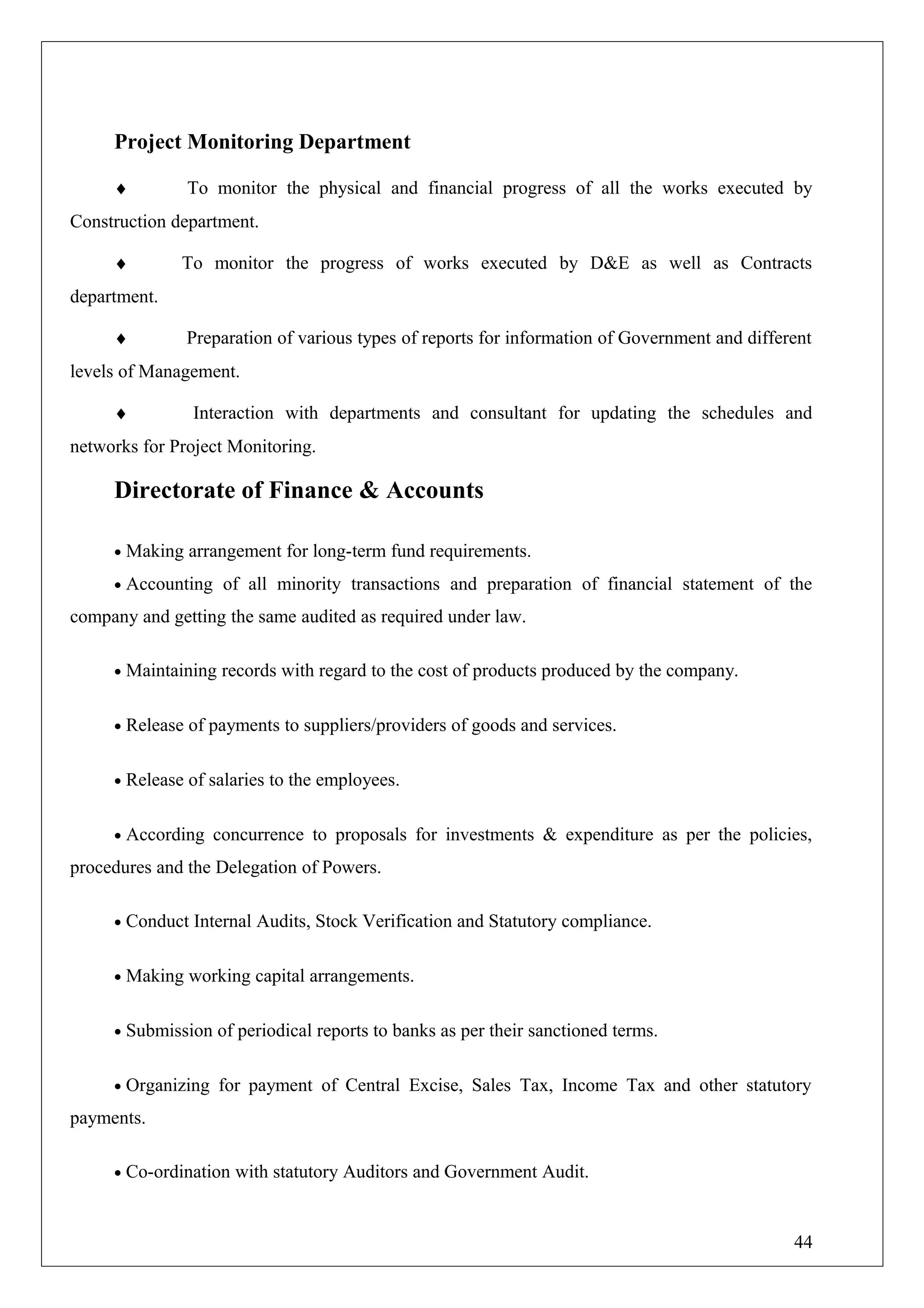 Project Monitoring Department
♦ To monitor the physical and financial progress of all the works executed by
Construction department.
♦ To monitor the progress of works executed by D&E as well as Contracts
department.
♦ Preparation of various types of reports for information of Government and different
levels of Management.
♦ Interaction with departments and consultant for updating the schedules and
networks for Project Monitoring.
Directorate of Finance & Accounts
• Making arrangement for long-term fund requirements.
• Accounting of all minority transactions and preparation of financial statement of the
company and getting the same audited as required under law.
• Maintaining records with regard to the cost of products produced by the company.
• Release of payments to suppliers/providers of goods and services.
• Release of salaries to the employees.
• According concurrence to proposals for investments & expenditure as per the policies,
procedures and the Delegation of Powers.
• Conduct Internal Audits, Stock Verification and Statutory compliance.
• Making working capital arrangements.
• Submission of periodical reports to banks as per their sanctioned terms.
• Organizing for payment of Central Excise, Sales Tax, Income Tax and other statutory
payments.
• Co-ordination with statutory Auditors and Government Audit.
44
 