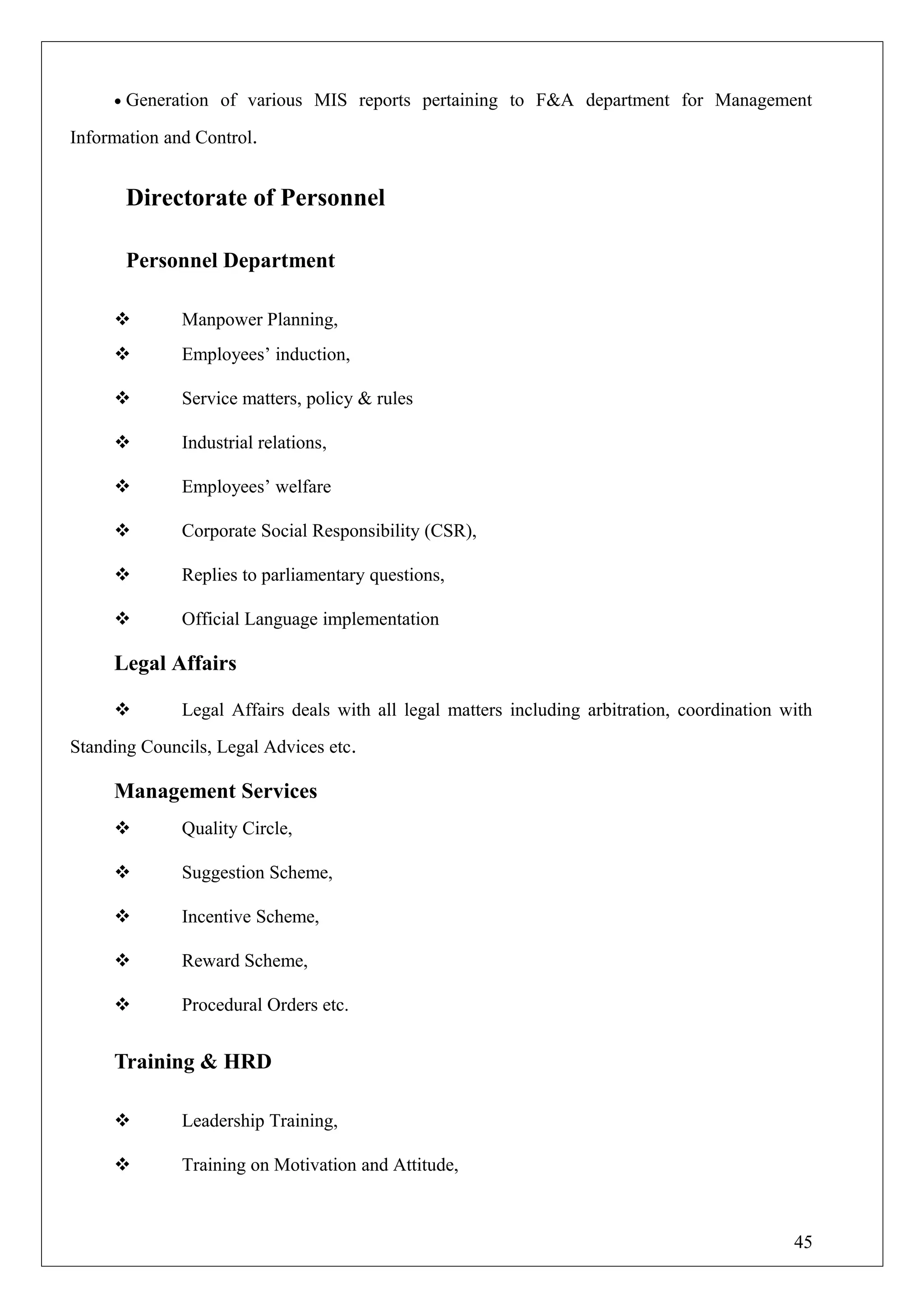 • Generation of various MIS reports pertaining to F&A department for Management
Information and Control.
Directorate of Personnel
Personnel Department
 Manpower Planning,
 Employees’ induction,
 Service matters, policy & rules
 Industrial relations,
 Employees’ welfare
 Corporate Social Responsibility (CSR),
 Replies to parliamentary questions,
 Official Language implementation
Legal Affairs
 Legal Affairs deals with all legal matters including arbitration, coordination with
Standing Councils, Legal Advices etc.
Management Services
 Quality Circle,
 Suggestion Scheme,
 Incentive Scheme,
 Reward Scheme,
 Procedural Orders etc.
Training & HRD
 Leadership Training,
 Training on Motivation and Attitude,
45
 